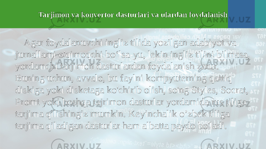 Tarjimon va konvertor dasturlari va ulardan foydalanish Agar foydalanuvchi ingliz tilida yozilgan adabiyot va jurnallami o&#39;qimoqchi bo‘lsa-yu, lekin ingliz tilini bilmasa, yordamchi tarjimon dasturlardan foydalanish zarur. Buning uchun, avvalo, bu faylni kompyuterning qattiq diskiga yoki disketaga ko&#39;chirib olish, so&#39;ng Styles, Socrat, Promt yoki boshqa tajrimon dasturlar yordamida rus tiliga tarjima qilishingiz mumkin. Keyinchalik o’zbek tiliga tarjima qiladigan dasturlar ham albatta paydo bo&#39;ladi. 