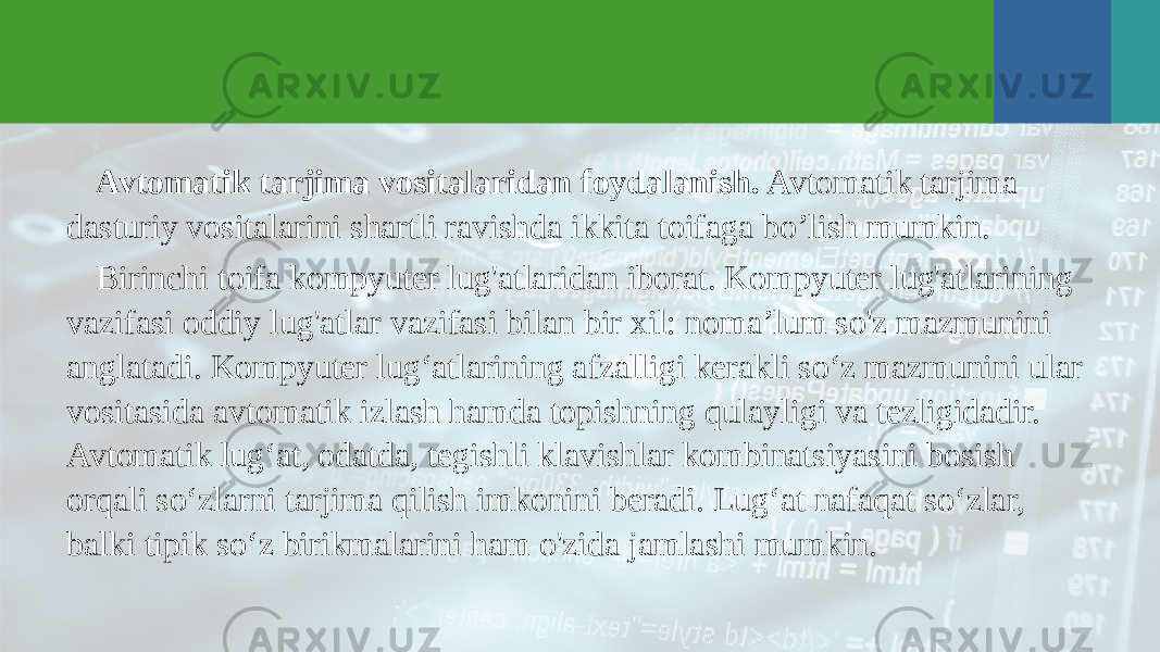 Avtomatik tarjima vositalaridan foydalanish. Avtomatik tarjima dasturiy vositalarini shartli ravishda ikkita toifaga bo’lish mumkin. Birinchi toifa kompyuter lug&#39;atlaridan iborat. Kompyuter lug&#39;atlarining vazifasi oddiy lug&#39;atlar vazifasi bilan bir xil: noma’lum so&#39;z mazmunini anglatadi. Kompyuter lug‘atlarining afzalligi kerakli so‘z mazmunini ular vositasida avtomatik izlash hamda topishning qulayligi va tezligidadir. Avtomatik lug‘at, odatda, tegishli klavishlar kombinatsiyasini bosish orqali so‘zlarni tarjima qilish imkonini beradi. Lug‘at nafaqat so‘zlar, balki tipik so‘z birikmalarini ham o&#39;zida jamlashi mumkin. 