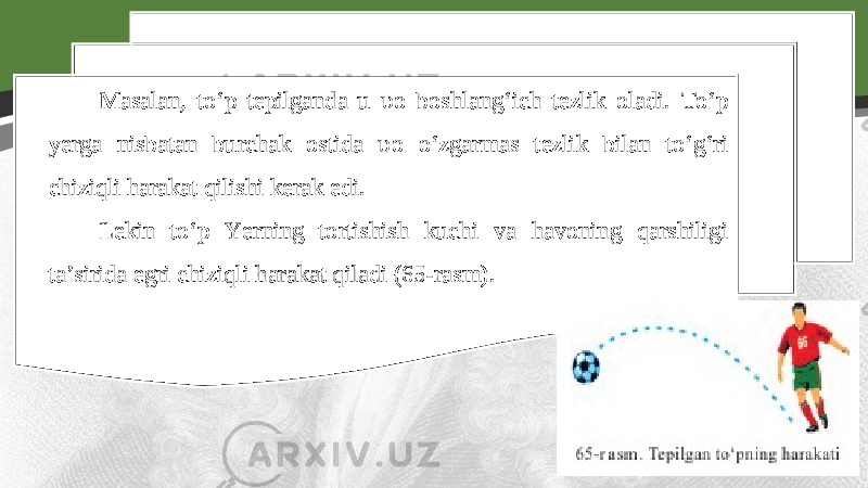 Masalan, to‘p tepilganda u υ o boshlang‘ich tezlik oladi. To‘p yerga nisbatan burchak ostida υ o o‘zgarmas tezlik bilan to‘g‘ri chiziqli harakat qilishi kerak edi. Lekin to‘p Yerning tortishish kuchi va havoning qarshiligi ta’sirida egri chiziqli harakat qiladi (65-rasm). 