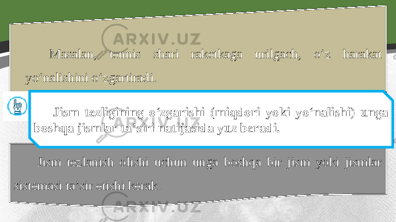 Masalan, tennis shari raketkaga urilgach, o‘z harakat yo‘nalishini o‘zgartiradi. Jism tezlanish olishi uchun unga boshqa bir jism yoki jismlar sistemasi ta’sir etishi kerak. Jism tezligining o‘zgarishi (miqdori yoki yo‘nalishi) unga boshqa jismlar ta’siri natijasida yuz beradi. 