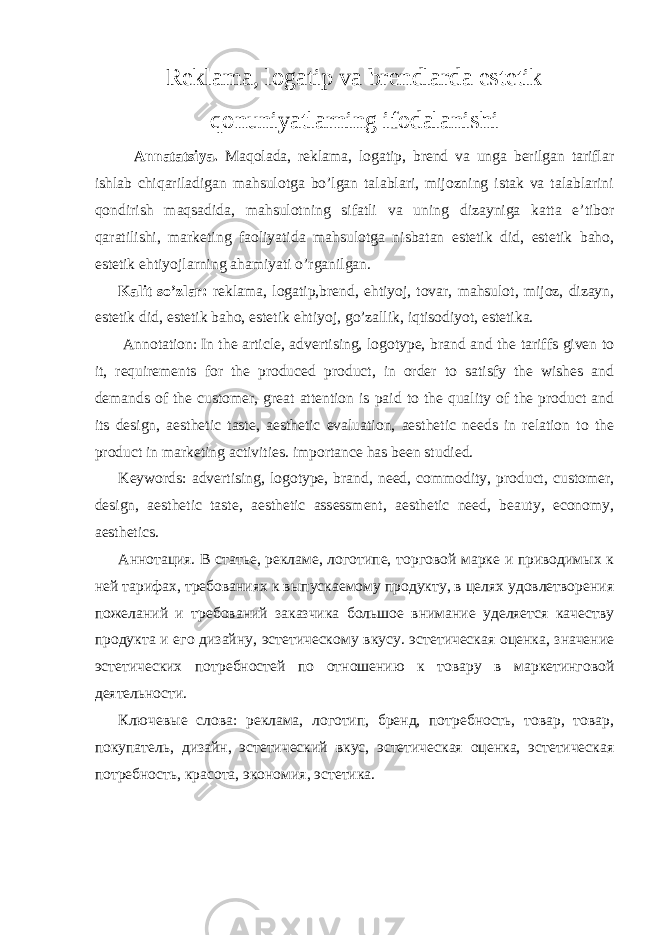 Reklama, logatip va brendlarda estetik qonuniyatlarning ifodalanishi Annatatsiya. Maqolada, reklama, logatip, brend va unga berilgan tariflar ishlab chiqariladigan mahsulotga bo’lgan talablari, mijozning istak va talablarini qondirish maqsadida, mahsulotning sifatli va uning dizayniga katta e’tibor qaratilishi, marketing faoliyatida mahsulotga nisbatan estetik did, estetik baho, estetik ehtiyojlarning ahamiyati o’rganilgan. Kalit so’zlar: reklama, logatip,brend, ehtiyoj, tovar, mahsulot, mijoz, dizayn, estetik did, estetik baho, estetik ehtiyoj, go’zallik, iqtisodiyot, estetika. Annotation: In the article, advertising, logotype, brand and the tariffs given to it, requirements for the produced product, in order to satisfy the wishes and demands of the customer, great attention is paid to the quality of the product and its design, aesthetic taste, aesthetic evaluation, aesthetic needs in relation to the product in marketing activities. importance has been studied. Keywords: advertising, logotype, brand, need, commodity, product, customer, design, aesthetic taste, aesthetic assessment, aesthetic need, beauty, economy, aesthetics. Аннотация. В статье, рекламе, логотипе, торговой марке и приводимых к ней тарифах, требованиях к выпускаемому продукту, в целях удовлетворения пожеланий и требований заказчика большое внимание уделяется качеству продукта и его дизайну, эстетическому вкусу. эстетическая оценка, значение эстетических потребностей по отношению к товару в маркетинговой деятельности. Ключевые слова: реклама, логотип, бренд, потребность, товар, товар, покупатель, дизайн, эстетический вкус, эстетическая оценка, эстетическая потребность, красота, экономия, эстетика. 