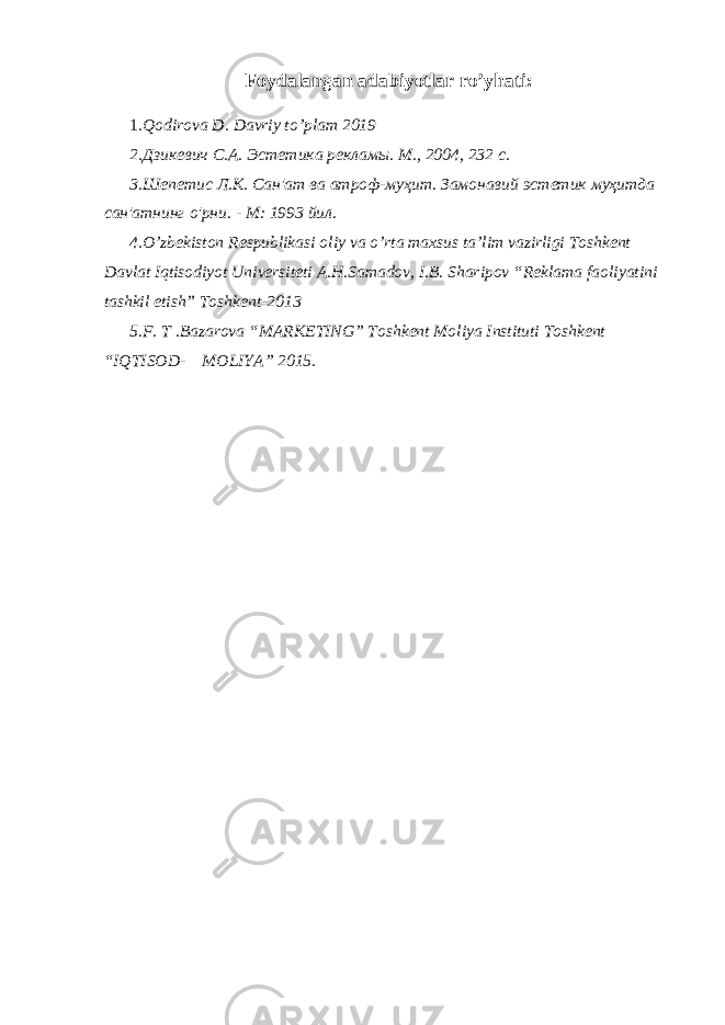 Foydalangan adabiyotlar ro’yhati: 1 .Qodirova D. Davriy to’plam 2019 2.Дзикевич С.А. Эстетика рекламы. M., 2004, 232 с. 3.Шепетис Л.К. Сан&#39;ат ва атроф-муҳит. Замонавий эстетик муҳитда сан&#39;атнинг о&#39;рни. - М: 1993 йил. 4.O’zbekiston Respublikasi oliy va o’rta maxsus ta’lim vazirligi Toshkent Davlat Iqtisodiyot Universiteti A.H.Samadov, I.B. Sharipov “Reklama faoliyatini tashkil etish” Toshkent-2013 5.F. T .Bazarova “MARKETING” Toshkent Moliya Instituti Toshkent “IQTISOD- MOLIYA” 2015. 