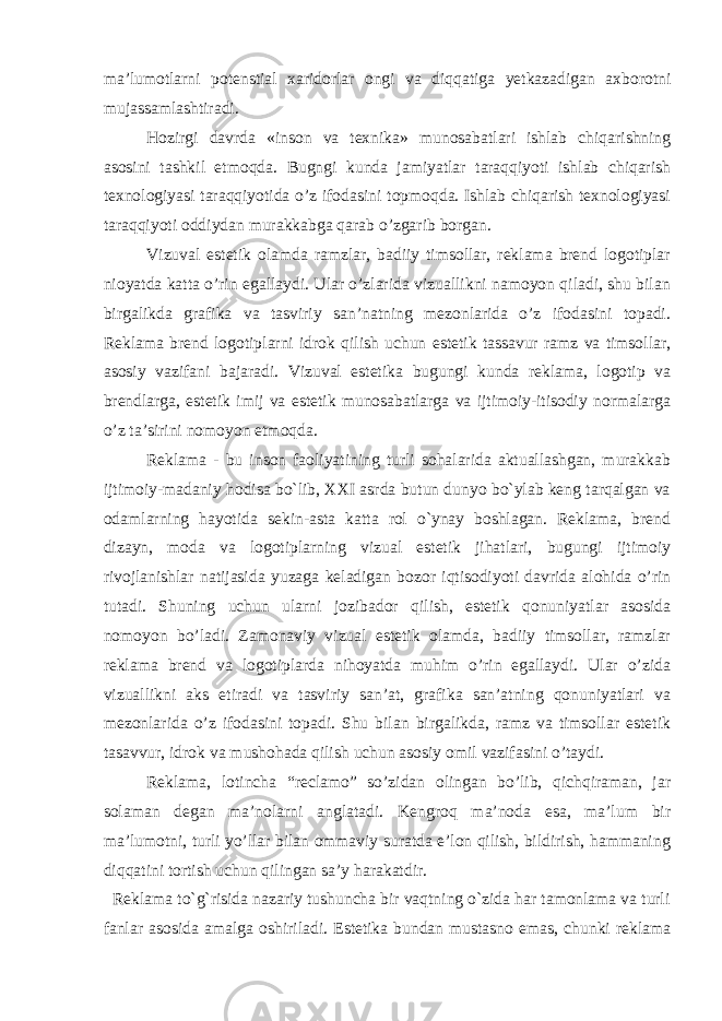 ma’lumotlarni potenstial xaridorlar ongi va diqqatiga yetkazadigan axborotni mujassamlashtiradi. Hozirgi davrda «inson va texnika» munosabatlari ishlab chiqarishning asosini tashkil etmoqda. Bugngi kunda jamiyatlar taraqqiyoti ishlab chiqarish texnologiyasi taraqqiyotida o’z ifodasini topmoqda. Ishlab chiqarish texnologiyasi taraqqiyoti oddiydan murakkabga qarab o’zgarib borgan. Vizuval estetik olamda ramzlar, badiiy timsollar, reklama brend logotiplar nioyatda katta o’rin egallaydi. Ular o’zlarida vizuallikni namoyon qiladi, shu bilan birgalikda grafika va tasviriy san’natning mezonlarida o’z ifodasini topadi. Reklama brend logotiplarni idrok qilish uchun estetik tassavur ramz va timsollar, asosiy vazifani bajaradi. Vizuval estetika bugungi kunda reklama, logotip va brendlarga, estetik imij va estetik munosabatlarga va ijtimoiy-itisodiy normalarga o’z ta’sirini nomoyon etmoqda. Reklama - bu inson faoliyatining turli sohalarida aktuallashgan, murakkab ijtimoiy-madaniy hodisa bo`lib, XXI asrda butun dunyo bo`ylab keng tarqalgan va odamlarning hayotida sekin-asta katta rol o`ynay boshlagan. Reklama, brend dizayn, moda va logotiplarning vizual estetik jihatlari, bugungi ijtimoiy rivojlanishlar natijasida yuzaga keladigan bozor iqtisodiyoti davrida alohida o’rin tutadi. Shuning uchun ularni jozibador qilish, estetik qonuniyatlar asosida nomoyon bo’ladi. Zamonaviy vizual estetik olamda, badiiy timsollar, ramzlar reklama brend va logotiplarda nihoyatda muhim o’rin egallaydi. Ular o’zida vizuallikni aks etiradi va tasviriy san’at, grafika san’atning qonuniyatlari va mezonlarida o’z ifodasini topadi. Shu bilan birgalikda, ramz va timsollar estetik tasavvur, idrok va mushohada qilish uchun asosiy omil vazifasini o’taydi. Reklama, lotincha “reclamo” so’zidan olingan bo’lib, qichqiraman, jar solaman degan ma’nolarni anglatadi. Kengroq ma’noda esa, ma’lum bir ma’lumotni, turli yo’llar bilan ommaviy suratda e’lon qilish, bildirish, hammaning diqqatini tortish uchun qilingan sa’y harakatdir. Reklama to`g`risida nazariy tushuncha bir vaqtning o`zida har tamonlama va turli fanlar asosida amalga oshiriladi. Estetika bundan mustasno emas, chunki reklama 