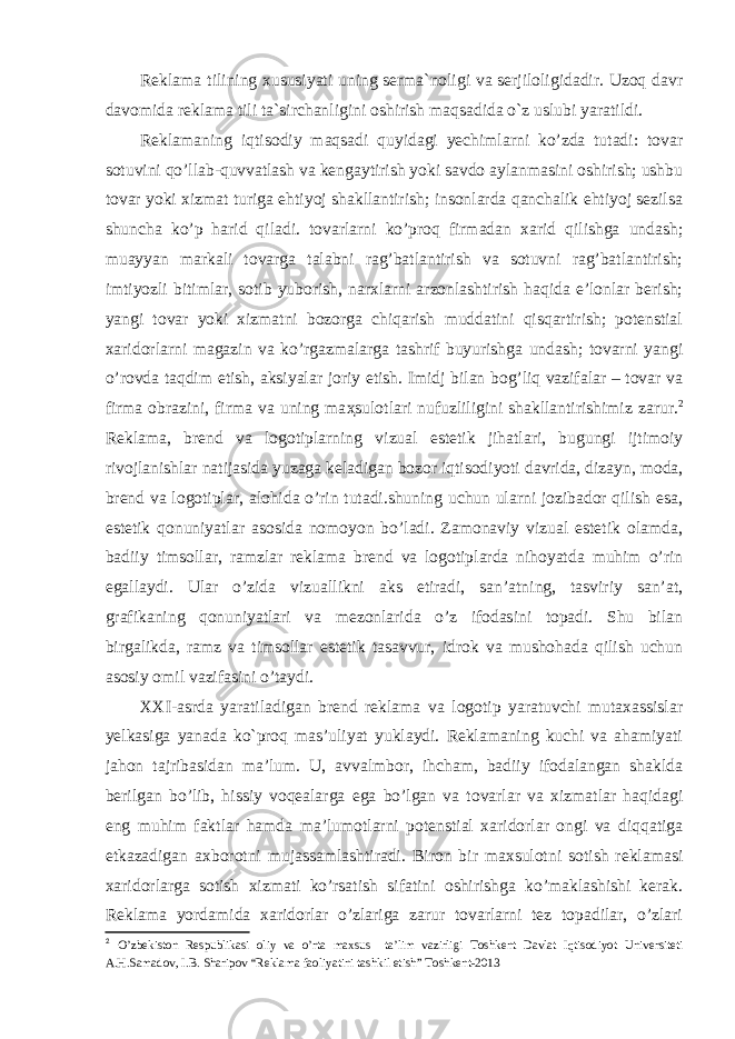 Reklama tilining xususiyati uning serma`noligi va serjiloligidadir. Uzoq davr davomida reklama tili ta`sirchanligini oshirish maqsadida o`z uslubi yaratildi. Reklamaning iqtisodiy maqsadi quyidagi yechimlarni ko’zda tutadi: tovar sotuvini qo’llab-quvvatlash va kengaytirish yoki savdo aylanmasini oshirish; ushbu tovar yoki xizmat turiga ehtiyoj shakllantirish; insonlarda qanchalik ehtiyoj sezilsa shuncha ko’p harid qiladi. tovarlarni ko’proq firmadan xarid qilishga undash; muayyan markali tovarga talabni rag’batlantirish va sotuvni rag’batlantirish; imtiyozli bitimlar, sotib yuborish, narxlarni arzonlashtirish haqida e’lonlar berish; yangi tovar yoki xizmatni bozorga chiqarish muddatini qisqartirish; potenstial xaridorlarni magazin va ko’rgazmalarga tashrif buyurishga undash; tovarni yangi o’rovda taqdim etish, aksiyalar joriy etish. Imidj bilan bog’liq vazifalar – tovar va firma obrazini, firma va uning ma ҳ sulotlari nufuzliligini shakllantirishimiz zarur. 2 Reklama, brend va logotiplarning vizual estetik jihatlari, bugungi ijtimoiy rivojlanishlar natijasida yuzaga keladigan bozor iqtisodiyoti davrida, dizayn, moda, brend va logotiplar, alohida o’rin tutadi.shuning uchun ularni jozibador qilish esa, estetik qonuniyatlar asosida nomoyon bo’ladi. Zamonaviy vizual estetik olamda, badiiy timsollar, ramzlar reklama brend va logotiplarda nihoyatda muhim o’rin egallaydi. Ular o’zida vizuallikni aks etiradi, san’atning, tasviriy san’at, grafikaning qonuniyatlari va mezonlarida o’z ifodasini topadi. Shu bilan birgalikda, ramz va timsollar estetik tasavvur, idrok va mushohada qilish uchun asosiy omil vazifasini o’taydi. XXI-asrda yaratiladigan brend reklama va logotip yaratuvchi mutaxassislar yelkasiga yanada ko`proq mas’uliyat yuklaydi. Reklamaning kuchi va ahamiyati jahon tajribasidan ma’lum. U, avvalmbor, ihcham, badiiy ifodalangan shaklda berilgan bo’lib , hissiy voqealarga ega bo’lgan va tovarlar va xizmatlar haqidagi eng muhim faktlar hamda ma’lumotlarni potenstial xaridorlar ongi va diqqatiga etkazadigan axborotni mujassamlashtiradi. Biron bir maxsulotni sotish reklamasi xaridorlarga sotish xizmati ko’rsatish sifatini oshirishga ko’maklashishi kerak. Reklama yordamida xaridorlar o’zlariga zarur tovarlarni tez topadilar, o’zlari 2 O ’ zbekiston Respublikasi oliy va o ’ rta maxsus ta ’ lim vazirligi Toshkent Davlat Iqtisodiyot Universiteti A . H . Samadov , I . B . Sharipov “ Reklama faoliyatini tashkil etish ” Toshkent -2013 