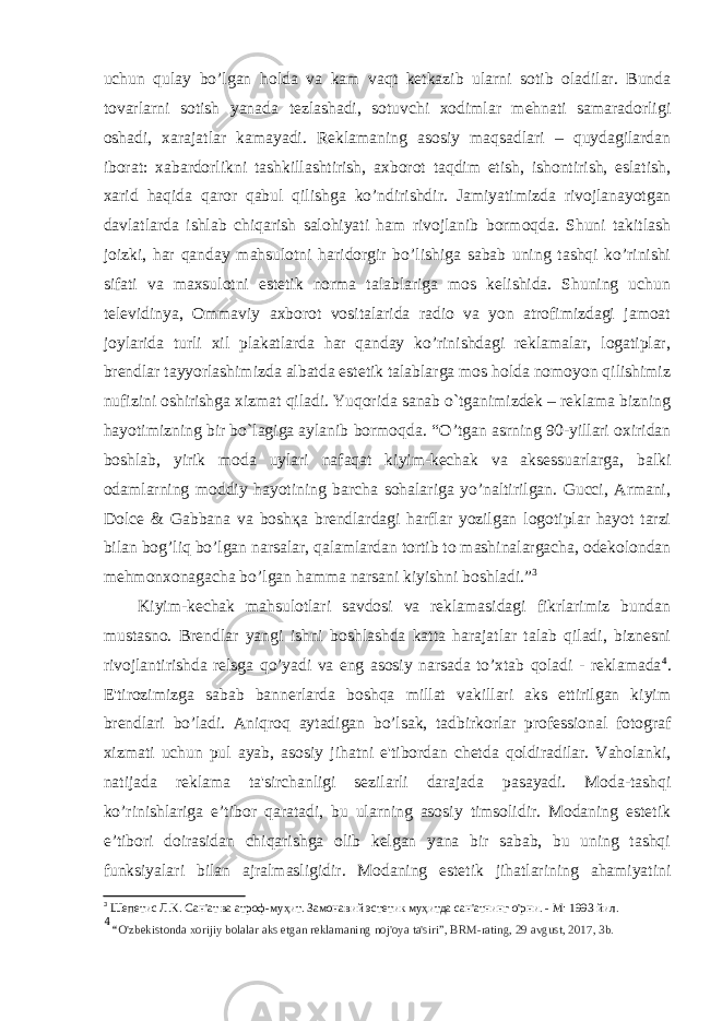 uchun qulay bo’lgan holda va kam vaqt ketkazib ularni sotib oladilar. Bunda tovarlarni sotish yanada tezlashadi, sotuvchi xodimlar mehnati samaradorligi oshadi, xarajatlar kamayadi. Reklamaning asosiy maqsadlari – quydagilardan iborat: xabardorlikni tashkillashtirish, axborot taqdim etish, ishontirish, eslatish, xarid haqida qaror qabul qilishga ko’ndirishdir. Jamiyatimizda rivojlanayotgan davlatlarda ishlab chiqarish salohiyati ham rivojlanib bormoqda. Shuni takitlash joizki, har qanday mahsulotni haridorgir bo’lishiga sabab uning tashqi ko’rinishi sifati va maxsulotni estetik norma talablariga mos kelishida. Shuning uchun televidinya, Ommaviy axborot vositalarida radio va yon atrofimizdagi jamoat joylarida turli xil plakatlarda har qanday ko’rinishdagi reklamalar, logatiplar, brendlar tayyorlashimizda albatda estetik talablarga mos holda nomoyon qilishimiz nufizini oshirishga xizmat qiladi. Yuqorida sanab o`tganimizdek – reklama bizning hayotimizning bir bo`lagiga aylanib bormoqda. “O’tgan asrning 90-yillari oxiridan boshlab, yirik moda uylari nafaqat kiyim-kechak va aksessuarlarga, balki odamlarning moddiy hayotining barcha sohalariga yo’naltirilgan. Gucci, Armani, Dolce & Gabbana va bosh қ a brendlardagi harflar yozilgan logotiplar hayot tarzi bilan bog’liq bo’lgan narsalar, qalamlardan tortib to mashinalargacha, odekolondan mehmonxonagacha bo’lgan hamma narsani kiyishni boshladi.” 3 Kiyim-kechak mahsulotlari savdosi va reklamasidagi fikrlarimiz bundan mustasno. Brendlar yangi ishni boshlashda katta harajatlar talab qiladi, biznesni rivojlantirishda relsga qo’yadi va eng asosiy narsada to’xtab qoladi - reklamada 4 . E&#39;tirozimizga sabab bannerlarda boshqa millat vakillari aks ettirilgan kiyim brendlari bo’ladi. Aniqroq aytadigan bo’lsak, tadbirkorlar professional fotograf xizmati uchun pul ayab, asosiy jihatni e&#39;tibordan chetda qoldiradilar. Vaholanki, natijada reklama ta&#39;sirchanligi sezilarli darajada pasayadi. Moda-tashqi ko’rinishlariga e’tibor qaratadi, bu ularning asosiy timsolidir. Modaning estetik e’tibori doirasidan chiqarishga olib kelgan yana bir sabab, bu uning tashqi funksiyalari bilan ajralmasligidir. Modaning estetik jihatlarining ahamiyatini 3 Шепетис Л.К. Сан&#39;ат ва атроф-муҳит. Замонавий эстетик муҳитда сан&#39;атнинг о&#39;рни. - М: 1993 йил. 4 “ O&#39;zbekistonda xorijiy bolalar aks etgan reklamaning noj&#39;oya ta&#39;siri”, BRM-rating, 29 avgust, 2017, 3b. 