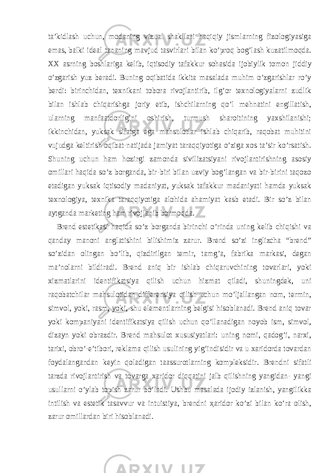 ta’kidlash uchun, modaning vizual shakllari haqiqiy jismlarning fizologiyasiga emas, balki ideal tananing mavjud tasvirlari bilan ko’proq bog’lash kuzatilmoqda. XX asrning boshlariga kelib, iqtisodiy tafakkur sohasida ijobiylik tomon jiddiy o’zgarish yuz beradi. Buning oqibatida ikkita masalada muhim o’zgarishlar ro’y berdi: birinchidan, texnikani tobora rivojlantirib, ilg’or texnologiyalarni zudlik bilan ishlab chiqarishga joriy etib, ishchilarning qo’l mehnatini engillatish, ularning manfaatdorligini oshirish, turmush sharoitining yaxshilanishi; ikkinchidan, yuksak sifatga ega mahsulotlar ishlab chiqarib, raqobat muhitini vujudga keltirish oqibat-natijada jamiyat taraqqiyotiga o’ziga xos ta’sir ko’rsatish. Shuning uchun ham hozirgi zamonda sivilizatsiyani rivojlantirishning asosiy omillari haqida so’z borganda, bir-biri bilan uzviy bog’langan va bir-birini taqozo etadigan yuksak iqtisodiy madaniyat, yuksak tafakkur madaniyati hamda yuksak texnologiya, texnika taraqqiyotiga alohida ahamiyat kasb etadi. Bir so’z bilan aytganda marketing ham rivojlanib bormoqda. Brend estetikasi haqida so’z borganda birinchi o’rinda uning kelib chiqishi va qanday manoni anglatishini bilishimiz zarur. Brend so’zi inglizcha “brend” so’zidan olingan bo’lib, qizdirilgan temir, tamg’a, fabrika markasi, degan ma’nolarni bildiradi. Brend aniq bir ishlab chiqaruvchining tovarlari, yoki xizmatlarini identifikatsiya qilish uchun hizmat qiladi, shuningdek, uni raqobatchilar mahsulotidan differensiya qilish uchun mo’ljallangan nom, termin, simvol, yoki, rasm, yoki, shu elementlarning belgisi hisoblanadi. Brend aniq tovar yoki kompaniyani identifikatsiya qilish uchun qo’llanadigan noyob ism, simvol, dizayn yoki obrazdir. Brend mahsulot xususiyatlari: uning nomi, qadog’i, narxi, tarixi, obro’-e’tibori, reklama qilish usulining yig’indisidir va u xaridorda tovardan foydalangandan keyin qoladigan taassurotlarning kompleksidir. Brendni sifatli tarzda rivojlantirish va tovarga xaridor diqqatini jalb qilishning yangidan- yangi usullarni o’ylab topish zarur bo’ladi. Ushbu masalada ijodiy izlanish, yangilikka intilish va estetik tasavvur va intuistiya, brendni ҳ aridor ko’zi bilan ko’ra olish, zarur omillardan biri hisoblanadi. 