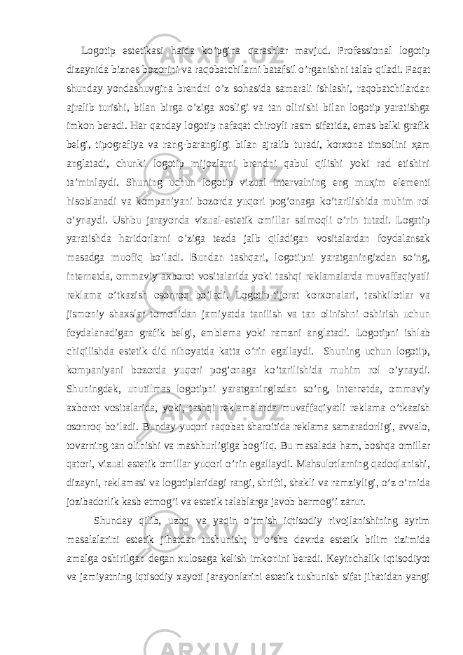  Logotip estetikasi haida ko’pgina qarashlar mavjud. Professional logotip dizaynida biznes bozorini va raqobatchilarni batafsil o’rganishni talab qiladi. Faqat shunday yondashuvgina brendni o’z sohasida samarali ishlashi, raqobatchilardan ajralib turishi, bilan birga o’ziga xosligi va tan olinishi bilan logotip yaratishga imkon beradi. Har qanday logotip nafaqat chiroyli rasm sifatida, emas balki grafik belgi, tipografiya va rang-barangligi bilan ajralib turadi, korxona timsolini ҳ am anglatadi, chunki logotip mijozlarni brendni qabul qilishi yoki rad etishini ta’minlaydi. Shuning uchun logotip vizual intervalning eng mu ҳ im elementi hisoblanadi va kompaniyani bozorda yuqori pog’onaga ko’tarilishida muhim rol o’ynaydi. Ushbu jarayonda vizual-estetik omillar salmoqli o’rin tutadi. Logatip yaratishda haridorlarni o’ziga tezda jalb qiladigan vositalardan foydalansak masadga muofiq bo’ladi. Bundan tashqari, logotipni yaratganingizdan so’ng, internetda, ommaviy axborot vositalarida yoki tashqi reklamalarda muvaffaqiyatli reklama o’tkazish osonroq bo’ladi. Logotip-tijorat korxonalari, tashkilotlar va jismoniy shaxslar tomonidan jamiyatda tanilish va tan olinishni oshirish uchun foydalanadigan grafik belgi, emblema yoki ramzni anglatadi. Logotipni ishlab chiqilishda estetik did nihoyatda katta o’rin egallaydi. Shuning uchun logotip, kompaniyani bozorda yuqori pog’onaga ko’tarilishida muhim rol o’ynaydi. Shuningdek, unutilmas logotipni yaratganingizdan so’ng, internetda, ommaviy axborot vositalarida, yoki, tashqi reklamalarda muvaffaqiyatli reklama o’tkazish osonroq bo’ladi. Bunday yuqori raqobat sharoitida reklama samaradorligi, avvalo, tovarning tan olinishi va mashhurligiga bog’liq. Bu masalada ham, boshqa omillar qatori, vizual estetik omillar yuqori o’rin egallaydi. Mahsulotlarning qadoqlanishi, dizayni, reklamasi va logotiplaridagi rangi, shrifti, shakli va ramziyligi, o’z o’rnida jozibadorlik kasb etmog’i va estetik talablarga javob bermog’i zarur. Shunday qilib, uzoq va yaqin o’tmish iqtisodiy rivojlanishining ayrim masalalarini estetik jihatdan tushunish, u o’sha davrda estetik bilim tizimida amalga oshirilgan degan xulosaga kelish imkonini beradi. Keyinchalik iqtisodiyot va jamiyatning iqtisodiy xayoti jarayonlarini estetik tushunish sifat jihatidan yangi 