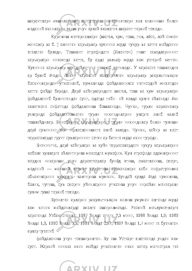 шароитлари яхшиланиши ва сугориш имкониятлари хал килиниши билан маданий экинларни экиш учун кулай экологик шароит таркиб топади.                       Курилиш материаллари (шагал, кум, тош, гил, лёсс, лой симон жинслар ва б. ) олинган каръерлар купинча жуда чукур ва катта майдонни эгалаган булади. Тошкент атрофидаги (Ялонгоч) гишт заводларининг каръерлари нихоятда катта, бу ерда релъеф жуда хам узгариб кетган. Купинча каръерлар шундайлигича ташлаб кетилади. У кераксиз ташландик ер булиб ётади. Лекин каровсиз колдирилган каръерлар рекулътивация боскичларидан утказилиб, хужаликда фойдаланилса иктисодий жихатдан катта фойда беради. Дарё кайирларидаги шагал, тош ва кум каръерлари фойдаланиб булингандан сунг, одатда таби- ий холда кулга айланади ёки ахлатхона сифатида фойдаланиш бошланади. Чунки, турли корхоналар узларида фойдаланилмаган турли чикиндиларни уларга олиб келиб ташлайдилар. Бинобарин, каръерларнинг турли чикиндилар билан тулиши дарё сувининг хам ифлосланишига олиб келади. Чунки, кайир ва паст террасаларда грунт сувларининг сатхи ер бетига жуда якин туради. Бизнингча, дарё кайирлари ва куйи террасалардаги чукур каръерларни кобола кулларга айлантириш максадга мувофик. Кул атрофида одамларнинг хордик чикариши учун дарахтзорлар бунёд этиш, овкатланиш, спорт, маданий — маиший хизмат курсатиш корхоналари каби инфратузилма объектларини вужудга -келтириш мумкин. Бундай кулда ёзда чумилиш, балик, тутиш, сув спорти уйинларини утказиш учун чиройли манзарали сулим гуша таркиб топади.                       Бузилган ерларни рекулътивация килиш умуман олганда жуда xaм кичик майдонларда амалга оширилмокда. Расмий маълумотларга караганда Узбекисгонда: 1987 йилда атиги 2,3 минг, 1988 йилда 1,6; 1989 йилда 1,9, 1990 йилда 3,3, 1991 йилда 0,52, 1992 йилда 1,7 минг га бузилган ерлар тузатиб фойдаланиш учун топширилган. Бу иш Устюрт платосида ундан хам суст. Жаркий чинкка якин жойда утказилган икки катор магистрал газ 