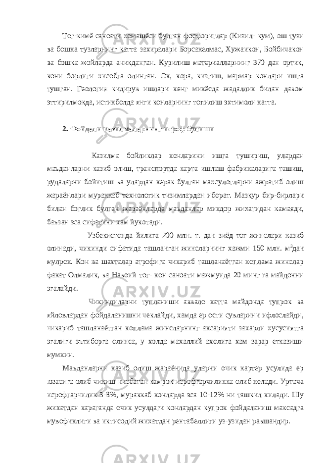 Toг-кимё саноати хомашёси булган фосфоритлар (Кизил- кум), ош тузи ва бошка тузларнинг катта захиралари Борсакелмас, Хужаикон, Бойбичакон ва бошка жойларда аникданган. Курилиш материалларнинг 370 дан ортик, кони борлиги хисобга олинган. Ок, кора, кизгиш, мармар конлари ишга тушган. Геология кидирув ишлари кенг микёсда жадаллик билан давом эттирилмокда, истикболда янги конларнинг топилиш эхтимоли катта.   2. Фойдали казилмаларнинг исроф булиши                         Казилма бойликлар конларини ишга тушириш, улардан маъданларни казиб олиш, транспортда карта ишлаш фабрикаларига ташиш, рудаларни бойитиш ва улардан керак булган махсулотларни ажратиб олиш жараёнлари мураккаб технологик тизимлардан иборат. Мазкур бир-бирлари билан боглик булган жараёнларда маъданлар микдор жихатидан камаяди, баъзан эса сифатини хам йукотади.                       Узбекистонда йилига 200 млн. т. дан зиёд тог жинслари казиб олинади, чикинди сифатида ташланган жинсларнинг хажми 150 млн. м 3 дан мулрок. Кон ва шахталар атрофига чикариб ташланаётган коплама жинслар факат Олмалик, ва Навоий тог- кон саноати мажмуида 20 минг ra майдонни эгалайди.                       Чикиндиларни тупланиши аввало катта майдонда тупрок ва яйловлардан фойдаланишни чеклайди, хамда ер ости сувларини ифлослайди, чикариб ташланаётган коплама жинсларнинг аксарияти захарли хусусиятга эгалиги эътиборга олинса, у холда махаллий ахолига хам зарар етказиши мумкин. Маъданларни казиб олиш жараёнида уларни очик картер усулида ер юзасига олиб чикиш нисбатан камрок исрофгарчиликка олиб келади. Уртача исрофгарчилик 3-8%, мураккаб конларда эса 10-12% ни ташкил килади. Шу жихатдан караганда очик усулдаги конлардан купрок фойдаланиш максадга мувофиклиги ва иктисодий жихатдан рентабеллиги уз-узидан равшандир. 