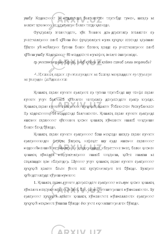 ушбу Кодекснинг 37 - моддасида белгиланган тартибда туман, шаҳар ва вилоят ҳокимининг қарорлари билан тасдиқланади. Фуқаролар эгалигидаги, кўп йиллик дов-дарахтлар эгаллаган ер участкаларини олиб қўйиш ёки фуқароларга мулк ҳуқуқи асосида қарашли бўлган уй-жойларни бузиш билан боғлиқ ҳолда ер участкаларини олиб қўйиш ушбу Кодекснинг 86 - моддасига мувофиқ амалга оширилади. ер участкаларини бериш, олиб қўйиш ва қайта сотиб олиш тартиби? 4. Қишлоқ аҳоли пунктларидаги ва бошқа мақсаддаги ер турлари ва улардан фойдаланиш Қишлоқ аҳоли пункти ерларига ер тузиш тартибида шу тоифа аҳоли пункти учун белгилаб қўйилган чегаралар доирасидаги ерлар киради. Қишлоқ аҳоли пункти ерларининг ҳуқуқий; ҳолати Ўзбекистон Республикаси Ер кодексининг 68-моддасида белгиланган. Қишлоқ аҳоли пункти ерларида яшовчи аҳолининг кўпчилик қисми қишлоқ хўжалиги ишлаб чиқариши билан банд бўлади. Қишлоқ аҳоли пункти ерларининг бош мақсади шаҳар аҳоли пункти ерлариникидан фарқли ўлароқ, нафақат шу ерда яшовчи аҳолининг маданиймаиший эҳтиёжларини қондиришдан иборатгина эмас, балки қисман қишлоқ хўжалик маҳсулотларини ишлаб чиқариш, қайта ишлаш ва сақлашдан ҳам иборатдир. Шунинг учун қишлоқ аҳоли пункти ерларининг ҳуқуқий ҳолати баъзи ўзига хос ҳусусиятларга эга бўлади. Буларни қуйидагиларда кўриш мумкин: 1. Қишлоқ аҳоли пункти доирасидаги ерларнинг маълум қисми қишлоқ хўжалик маҳсулотларини (полиз, боғ, ферма) етиштиришга мўлжалланган. Бу ерларнинг ҳуқуқий ҳолати қишлоқ хўжалигига мўлжалланган ерларнинг ҳуқуқий мақомига ўхшаш бўлади ёки унга яқинлаштирилган бўлади. 