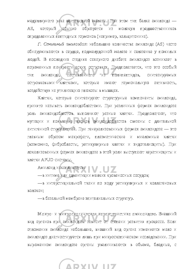 медуллярного рака щитовидной железы. При этом тип белка амилоида — AE, который обычно образуется из молекул предшественников определенных пептидных гормонов (например, кальцитонина). Г. Сенильный амилоидоз : небольшие количества амилоида (АS) часто обнаруживаются в сердце, поджелудочной железе и селезенке у пожилых людей. В последних стадиях сахарного диабета амилоидоз возникает в пораженных панкреатических островках. Предполагается, что это особый тип амилоида, составленного из полипептидов, синтезируемых островковыми клетками, которые имеют гормональную активность, воздействуя на утилизацию глюкозы в мышцах. Клетки, которые синтезируют структурные компоненты амилоида, принято называть амилоидобластами. При различных формах амилоидоза роль амилоидобластов выполняют разные клетки. Предполагают, что мутации и появление клонов амилоидобластов связаны с длительной антигенной стимуляцией. При генерализованных формах амилоидоза — это главным образом макрофаги, плазматические и миеломные клетки (возможно, фибробласты, ретикулярные клетки и эндотелиоциты). При локализованных формах амилоидоза в этой роли выступают кератиноциты и клетки APUD-системы. Амилоид накапливается: —в интиме или адвентиции мелких кровеносных сосудов; —в интерстициальной ткани по ходу ретикулярных и коллагеновых волокон; —в базальной мембране эпителиальных структур. Макро- и микроскопическая характеристика амилоидоза. Внешний вид органов при амилоидозе зависит от степени развития процесса. Если отложения амилоида небольшие, внешний вид органа изменяется мало и амилоидоз диагностируется лишь при микроскопическом исследовании. При выраженном амилоидозе органы увеличиваются в объеме, бледные, с 