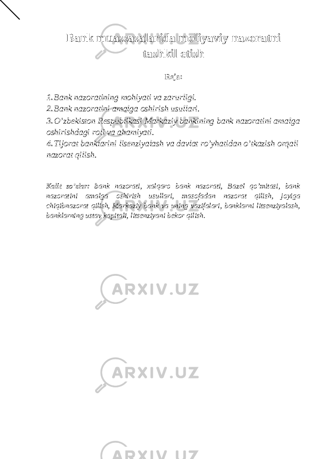 Bank muassasalarida moliyaviy nazoratni tashkil etish Reja: 1. Bank nazoratining mohiyati va zarurligi. 2. Bank nazoratini amalga oshirish usullari. 3. O’zbekiston Respublikasi Markaziy bankining bank nazoratini amalga oshirishdagi roli va ahamiyati. 4. Tijorat banklarini lisenziyalash va davlat ro’yhatidan o’tkazish orqali nazorat qilish. Kalit so’zlar: b ank nazorati, xalqaro bank nazorati, Bazel qo’mitasi, bank nazoratini amalga oshirish usullari, masofadan nazorat qilish, joyiga chiqibnazorat qilish, Markaziy bank va uning vazifalari, banklarni litsenziyalash, banklarning ustav kapitali, litsenziyani bekor qilish. 