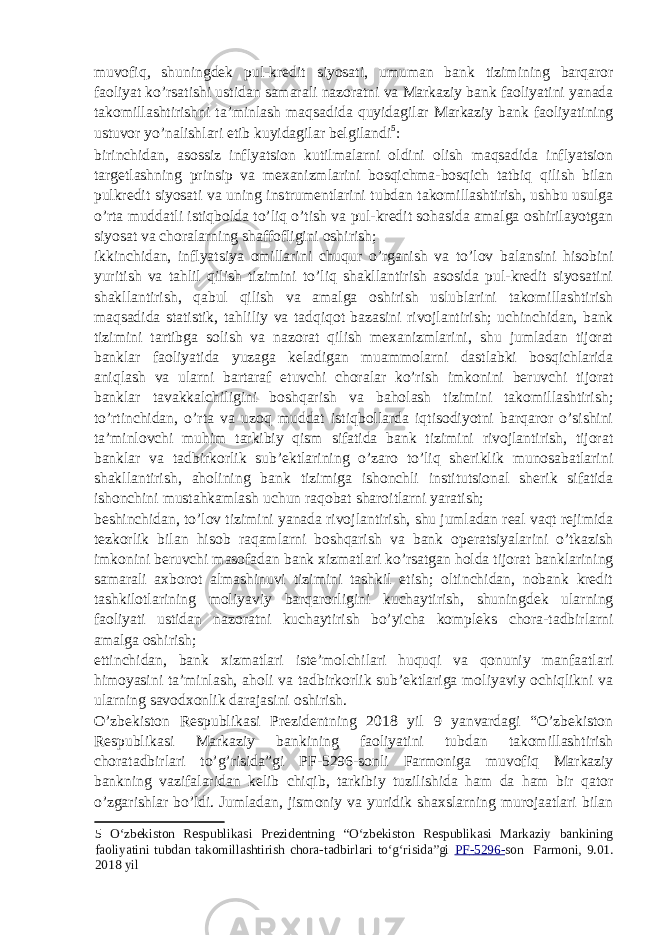 muvofiq, shuningdek pul-kredit siyosati, umuman bank tizimining barqaror faoliyat ko’rsatishi ustidan samarali nazoratni va Markaziy bank faoliyatini yanada takomillashtirishni ta’minlash maqsadida quyidagilar Markaziy bank faoliyatining ustuvor yo’nalishlari etib kuyidagilar belgilandi 5 : birinchidan, asossiz inflyatsion kutilmalarni oldini olish maqsadida inflyatsion targetlashning prinsip va mexanizmlarini bosqichma-bosqich tatbiq qilish bilan pulkredit siyosati va uning instrumentlarini tubdan takomillashtirish, ushbu usulga o’rta muddatli istiqbolda to’liq o’tish va pul-kredit sohasida amalga oshirilayotgan siyosat va choralarning shaffofligini oshirish; ikkinchidan, inflyatsiya omillarini chuqur o’rganish va to’lov balansini hisobini yuritish va tahlil qilish tizimini to’liq shakllantirish asosida pul-kredit siyosatini shakllantirish, qabul qilish va amalga oshirish uslublarini takomillashtirish maqsadida statistik, tahliliy va tadqiqot bazasini rivojlantirish; uchinchidan, bank tizimini tartibga solish va nazorat qilish mexanizmlarini, shu jumladan tijorat banklar faoliyatida yuzaga keladigan muammolarni dastlabki bosqichlarida aniqlash va ularni bartaraf etuvchi choralar ko’rish imkonini beruvchi tijorat banklar tavakkalchiligini boshqarish va baholash tizimini takomillashtirish; to’rtinchidan, o’rta va uzoq muddat istiqbollarda iqtisodiyotni barqaror o’sishini ta’minlovchi muhim tarkibiy qism sifatida bank tizimini rivojlantirish, tijorat banklar va tadbirkorlik sub’ektlarining o’zaro to’liq sheriklik munosabatlarini shakllantirish, aholining bank tizimiga ishonchli institutsional sherik sifatida ishonchini mustahkamlash uchun raqobat sharoitlarni yaratish; beshinchidan, to’lov tizimini yanada rivojlantirish, shu jumladan real vaqt rejimida tezkorlik bilan hisob raqamlarni boshqarish va bank operatsiyalarini o’tkazish imkonini beruvchi masofadan bank xizmatlari ko’rsatgan holda tijorat banklarining samarali axborot almashinuvi tizimini tashkil etish; oltinchidan, nobank kredit tashkilotlarining moliyaviy barqarorligini kuchaytirish, shuningdek ularning faoliyati ustidan nazoratni kuchaytirish bo’yicha kompleks chora-tadbirlarni amalga oshirish; ettinchidan, bank xizmatlari iste’molchilari huquqi va qonuniy manfaatlari himoyasini ta’minlash, aholi va tadbirkorlik sub’ektlariga moliyaviy ochiqlikni va ularning savodxonlik darajasini oshirish. O’zbekiston Respublikasi Prezidentning 2018 yil 9 yanvardagi “O’zbekiston Respublikasi Markaziy bankining faoliyatini tubdan takomillashtirish choratadbirlari to’g’risida”gi PF - 5296 - sonli Farmoniga muvofiq Markaziy bankning vazifalaridan kelib chiqib, tarkibiy tuzilishida ham da ham bir qator o’zgarishlar bo’ldi. Jumladan, jismoniy va yuridik shaxslarning murojaatlari bilan 5 O‘zbekiston Respublikasi Prezidentning “O‘zbekiston Respublikasi Markaziy bankining faoliyatini tubdan takomillashtirish chora-tadbirlari to‘g‘risida”gi PF - 5296 - son Farmoni, 9.01. 2018 yil 