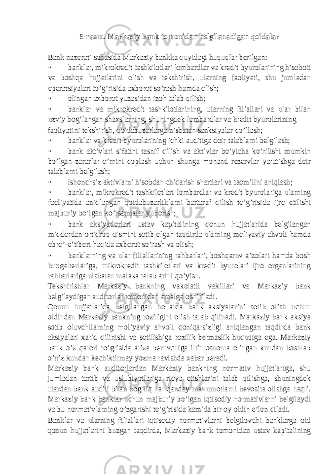 5-rasm. Markaziy bank tomonidan belgilanadigan qoidalar Bank nazorati sohasida Markaziy bankka quyidagi huquqlar berilgan: • banklar, mikrokredit tashkilotlari lombardlar va kredit byurolarining hisoboti va boshqa hujjatlarini olish va tekshirish, ularning faoliyati, shu jumladan operatsiyalari to’g’risida axborot so’rash hamda olish; • olingan axborot yuzasidan izoh talab qilish; • banklar va mikrokredit tashkilotlarining, ularning filiallari va ular bilan uzviy bog’langan shaxslarning, shuningdek lombardlar va kredit byurolarining faoliyatini tekshirish, qoidabuzarlarga nisbatan sanksiyalar qo’llash; • banklar va kredit byurolarining ichki auditiga doir talablarni belgilash; • bank aktivlari sifatini tasnif qilish va aktivlar bo’yicha ko’rilishi mumkin bo’lgan zararlar o’rnini qoplash uchun shunga monand rezervlar yaratishga doir talablarni belgilash; • ishonchsiz aktivlarni hisobdan chiqarish shartlari va taomilini aniqlash; • banklar, mikrokredit tashkilotlari lombardlar va kredit byurolariga ularning faoliyatida aniqlangan qoidabuzarliklarni bartaraf qilish to’g’risida ijro etilishi majburiy bo’lgan ko’rsatmalar yuborish; • bank aksiyadorlari ustav kapitalining qonun hujjatlarida belgilangan miqdordan ortiqroq qismini sotib olgan taqdirda ularning moliyaviy ahvoli hamda obro’-e’tibori haqida axborot so’rash va olish; • banklarning va ular filiallarining rahbarlari, boshqaruv a’zolari hamda bosh buxgalterlariga, mikrokredit tashkilotlari va kredit byurolari ijro organlarining rahbarlariga nisbatan malaka talablarini qo’yish. Tekshirishlar Markaziy bankning vakolatli vakillari va Markaziy bank belgilaydigan auditorlar tomonidan amalga oshiriladi. Qonun hujjatlarida belgilangan hollarda bank aksiyalarini sotib olish uchun oldindan Markaziy bankning roziligini olish talab qilinadi. Markaziy bank aksiya sotib oluvchilarning moliyaviy ahvoli qoniqarsizligi aniqlangan taqdirda bank aksiyalari xarid qilinishi va sotilishiga rozilik bermaslik huquqiga ega. Markaziy bank o’z qarori to’grisida ariza beruvchiga iltimosnoma olingan kundan boshlab o’ttiz kundan kechiktirmay yozma ravishda xabar beradi. Markaziy bank auditorlardan Markaziy bankning normativ hujjatlariga, shu jumladan tartib va uslubiyotlariga rioya etishlarini talab qilishga, shuningdek ulardan bank auditi bilan bog’liq har qanday ma’lumotlarni bevosita olishga haqli. Markaziy bank banklar uchun majburiy bo’lgan iqtisodiy normativlarni belgilaydi va bu normativlarning o’zgarishi to’g’risida kamida bir oy oldin e’lon qiladi. Banklar va ularning filiallari iqtisodiy normativlarni belgilovchi banklarga oid qonun hujjatlarini buzgan taqdirda, Markaziy bank tomonidan ustav kapitalining 