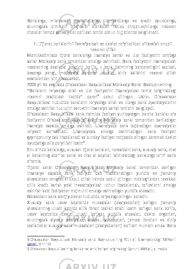 Banklarga, mikrokredit tashkilotlariga, lombardlarga va kredit byurolariga, shuningdek qimmatli qog’ozlar blankalari ishlab chiqaruvchilarga nisbatan choralar hamda sanksiyalar qo’llash tartibi qonun hujjatlarida belgilanadi. 4. Tijorat banklarini lisenziyalash va davlat ro’yhatidan o’tkazish orqali nazorat qilish Mamlakatimizda tijorat banklariga lisenziya berish va ular faoliyatini tartibga solish Markaziy bank tomonidan amalga oshiriladi. Bank faoliyatini lisenziyalash nazoratning dastlabki bosqichi bo’lib, u bank tizimining barqarorligini saqlash, bozorga yangi, moliyaviy barqaror banklar kirib kelishini nazorat qilish vositalaridan biri hisoblanadi. 2009 yil 15 avgustda O’zbekiston Respublikasi Markaziy Banki Boshqaruvining “Banklarni ro’yxatga olish va ular faoliyatini litsenziyalash tartibi to’g’risidagi nizomni tasdiqlash haqida” qarori 8 qabul qilingan. Ushbu O’zbekiston Respublikasi hududida banklarni ro’yxatga olish va ularga bank operatsiyalarini amalga oshirish huquqini beruvchi litsenziya berish tartibini belgilaydi. O’zbekiston Respublikasi bank tizimida faoliyat yuritayotgan barcha banklar o’z faoliyatini O’zbekiston Respublikasining Markaziy banki tomonidan beriladigan lisenziya asosida amalga oshiradi. Lisenziyada bank bajaradigan operasiyalar ro’yxati ko’rsatiladi. Lisenziyasiz amalga oshiriladigan bank faoliyati gayriqonuniy deb hisoblanadi va bunday faoliyat natijasida olingan daromad davlat byudjetiga olib qo’yilishi lozim 9 . Shu o’rida banklarga, xususan tijorat banklari, norezident bank, xususiy bank, chet el bankining sho’’ba banki va chet el kapitali ishtirokidagi banklarga ta’rif berib o’tamiz. Tijorat banki O’zbekiston Respublikasi Markaziy banki tomonidan berilgan litsenziya asosida bank faoliyati deb hisoblanadigan yuridik va jismoniy shaxslardan omonatlar qabul qilish hamda qabul qilingan mablag’lardan tavakkal qilib kredit berish yoki investitsiyalash uchun foydalanish, to’lovlarni amalga oshirish kabi faoliyatlar majmuini amalga oshiradigan yuridik shaxsdir. Norezident bank xorijiy davlat hududida ro’yxatga olingan bankdir. Xususiy bank ustav kapitalida muassislar (aksiyadorlar) bo’lgan jismoniy shaxslarning ulushi kamida ellik foizni tashkil etishi lozim bo’lgan bank bo’lib, ustav kapitalida davlat ulushi bo’lgan yuridik shaxslar, davlat organlari, shuningdek siyosiy partiyalar, kasaba uyushmalari, jamoat fondlari va diniy tashkilotlar xususiy bank muassislari (aksiyadorlari) bo’lishi mumkin emas. Bank 8 O‘zbekiston Respublikasi Markaziy banki Boshqaruvining 2017 yil 9 sentyabrdagi 23/2sonli qarori tahririda 9 O’zbekiston Respublikasining Banklar va bank faoliyati to’g’risidagi Qonuni, 1996 yil, 5 -modda 