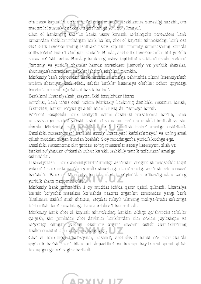 o’z ustav kapitalini qonun hujjatlariga muvofiq shakllantira olmasligi sababli, o’z maqomini xususiy bankka o’zgartirishiga yo’l qo’yilmaydi. Chet el bankining sho’’ba banki ustav kapitali to’laligicha norezident bank tomonidan shakllantiriladigan bank bo’lsa, chet el kapitali ishtirokidagi bank esa chet ellik investorlarning ishtiroki ustav kapitali umumiy summasining kamida o’ttiz foizini tashkil etadigan bankdir. Bunda, chet ellik investorlardan biri yuridik shaxs bo’lishi lozim. Bunday bankning ustav kapitalini shakllantirishda rezident jismoniy va yuridik shaxslar hamda norezident jismoniy va yuridik shaxslar, shuningdek norezident banklar ishtirok etishlari mumkin. Markaziy bank tomonidan bank nazoratini amalga oshirishda ularni litsenziyalash muhim ahamiyat kasb etadi, sababi banklar litsenziya olishlari uchun quyidagi barcha talablarni bajarishlari kerak bo’ladi. Banklarni litsenziyalash jarayoni ikki bosqichdan iborat: Birichisi, bank ta’sis etish uchun Markaziy bankning dastlabki ruxsatini berish; Ikkinchisi, bankni ro’yxatga olish bilan bir vaqtda litsenziya berish. Birinchi bosqichda bank faoliyati uchun dastlabki ruxsatnoma berilib, bank muassislariga bankni yaxshi tashkil etish uchun ma’lum muddat beriladi va shu davrda Markaziy bank tomonidan to’liq kuzatish ishlari amalga oshiriladi. Dastlabki ruxsatnomani berilishi asosiy lisenziyani kafolatlamaydi va uning amal qilish muddati oligan kundan boshlab 6 oy muddatgacha yuridik kuchga ega. Dastlabki ruxsatnoma olingandan so’ng muassislar asosiy lisenziyani olish va bankni ro’yhatdan o’tkazish uchun kerakli tashkiliy texnik tadbirlarni amalga oshiradilar. Lisenziyalash – bank operasiyalarini amalga oshirishni chegaralsh maqsadida faqat vakolatli banklar tomonidan yuridik shaxslarga ularni amalga oshirish uchun ruxsat berishdir. Banklar Markaziy bankda davlat ro’yhatidan o’tkazilgandan so’ng yuridik shaxs maqomini oladi. Markaziy bank tomonidan 1 oy muddat ichida qaror qabul qilinadi. Lisenziya berisht bo’yicha masalani ko’rishda nazorat organlari tomonidan yangi bank filiallarini tashkil etish sharoiti, raqobat tufayli ularning moliya-kredit sektoriga ta’sir etishi kabi masalalarga ham alohida e’tibor beriladi. Markaziy bank chet el kapitali ishtirokidagi banklar oldiga qo’shimcha talablar qo’yish, shu jumladan chet davlatlar banklaridan ular o’zlari joylashgan va ro’yxatga olingan yerdagi tekshiruv organi nazorati ostida ekanliklarining tasdiqnomasini talab qilish huquqiga ega. Chet el banklariga litsenziyalar, basharti, chet davlat banki o’z mamlakatida qaytarib berish sharti bilan pul depozitlari va boshqa boyliklarni qabul qilish huquqiga ega bo’lsagina beriladi. 