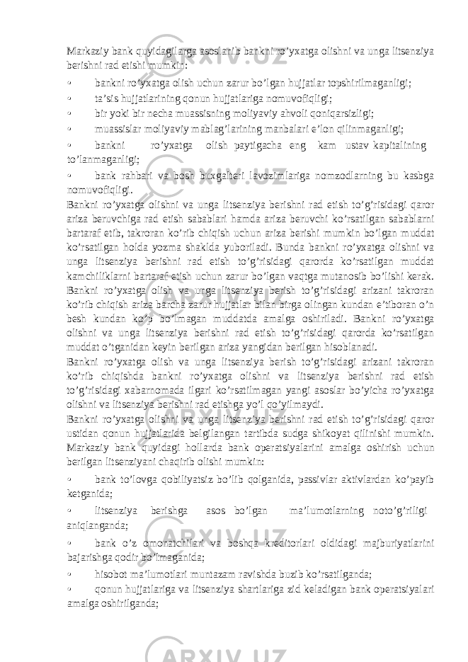 Markaziy bank quyidagilarga asoslanib bankni ro’yxatga olishni va unga litsenziya berishni rad etishi mumkin: • bankni ro’yxatga olish uchun zarur bo’lgan hujjatlar topshirilmaganligi; • ta’sis hujjatlarining qonun hujjatlariga nomuvofiqligi; • bir yoki bir necha muassisning moliyaviy ahvoli qoniqarsizligi; • muassislar moliyaviy mablag’larining manbalari e’lon qilinmaganligi; • bankni ro’yxatga olish paytigacha eng kam ustav kapitalining to’lanmaganligi; • bank rahbari va bosh buxgalteri lavozimlariga nomzodlarning bu kasbga nomuvofiqligi. Bankni ro’yxatga olishni va unga litsenziya berishni rad etish to’g’risidagi qaror ariza beruvchiga rad etish sabablari hamda ariza beruvchi ko’rsatilgan sabablarni bartaraf etib, takroran ko’rib chiqish uchun ariza berishi mumkin bo’lgan muddat ko’rsatilgan holda yozma shaklda yuboriladi. Bunda bankni ro’yxatga olishni va unga litsenziya berishni rad etish to’g’risidagi qarorda ko’rsatilgan muddat kamchiliklarni bartaraf etish uchun zarur bo’lgan vaqtga mutanosib bo’lishi kerak. Bankni ro’yxatga olish va unga litsenziya berish to’g’risidagi arizani takroran ko’rib chiqish ariza barcha zarur hujjatlar bilan birga olingan kundan e’tiboran o’n besh kundan ko’p bo’lmagan muddatda amalga oshiriladi. Bankni ro’yxatga olishni va unga litsenziya berishni rad etish to’g’risidagi qarorda ko’rsatilgan muddat o’tganidan keyin berilgan ariza yangidan berilgan hisoblanadi. Bankni ro’yxatga olish va unga litsenziya berish to’g’risidagi arizani takroran ko’rib chiqishda bankni ro’yxatga olishni va litsenziya berishni rad etish to’g’risidagi xabarnomada ilgari ko’rsatilmagan yangi asoslar bo’yicha ro’yxatga olishni va litsenziya berishni rad etishga yo’l qo’yilmaydi. Bankni ro’yxatga olishni va unga litsenziya berishni rad etish to’g’risidagi qaror ustidan qonun hujjatlarida belgilangan tartibda sudga shikoyat qilinishi mumkin. Markaziy bank quyidagi hollarda bank operatsiyalarini amalga oshirish uchun berilgan litsenziyani chaqirib olishi mumkin: • bank to’lovga qobiliyatsiz bo’lib qolganida, passivlar aktivlardan ko’payib ketganida; • litsenziya berishga asos bo’lgan ma’lumotlarning noto’g’riligi aniqlanganda; • bank o’z omonatchilari va boshqa kreditorlari oldidagi majburiyatlarini bajarishga qodir bo’lmaganida; • hisobot ma’lumotlari muntazam ravishda buzib ko’rsatilganda; • qonun hujjatlariga va litsenziya shartlariga zid keladigan bank operatsiyalari amalga oshirilganda; 