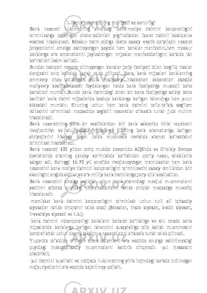 1. Bank nazoratining mohiyati va zarurligi Bank nazorati hukumatning amaldagi bank-moliya tizimini barqarorligini ta’minlashga qaratilgan chora-tadbirlari yig’indisidan iborat tizimli boshqaruv vositasi hisoblanadi. Mazkur tizim oldiga ikkita asosiy vazifa qo’yiladi: nazorat jarayonlarini amalga oshirayotgan paytda ham banklar manfaatini,ham mazkur banklarga o’z omonatlarini joylashtirgan mijozlar manfaatdorligini ko’zlab ish ko’rishlari lozim bo’ladi. Bundan tashqari nazorat qilinayotgan banklar joriy faoliyati bilan bog’liq risklar darajasini aniq baholab berish talab qilinadi. Zero, bank mijozlari banklarning ommaviy chop etiladigan yillik moliyaviy hisobotlari axborotlari asosida moliyaviy koeffisietlardan foydalangan holda bank faoliyatiga mustaqil baho berishlari mumkin.Bunda bank tizimidagi biron-bir bank faoliyatiga salbiy baho berilishi bank tizimi mijozlarida boshqa banklarga bo’lgan ishonchga ham putur etkazishi mumkin. Shuning uchun ham bank tizimini to’la - to’kis sog’lom ishlashini ta’minlash maqsadida tegishli nazoratlar o’tkazib turish juda muhim hisoblanadi. Bank nazoratining yana bir vazifalaridan biri bank sektorida ichki raqobatni rivojlantirish va shu asosda mijozlarga ularning bank xizmatlariga bo’lgan ehtiyojlarini hisobga olgan holda mutanosib ravishda xizmat ko’rsatishni ta’minlash hisoblanadi. Bank nazorati 100 yildan ortiq muddat davomida AQShda va G’arbiy Evropa davlatlarida o’zining qanday ko’rinishda bo’lishidan qat’iy nazar, shakllanib kelgan edi. So’nggi 15-20 yil atrofida rivojlanayotgan mamlakatlar ham bank nazoratini bank-moliya tizimini barqarorligini ta’minlovchi asosiy omillardan biri ekanligini anglab etdilar va o’z milliy bank tizimlariga joriy qila boshladilar. Bank nazoratini amalga oshirish uchun bank tizimidagi mavjud muammolarni yechimi sifatida quyidagi chora-tadbirlarni ishlab chiqish maqsadga muvofiq hisoblanadi: -mamlakat bank tizimini barqarorligini ta’minlash uchun turli xil iqtisodiy siyosatlar ishlab chiqishni talab etadi (Masalan, hisob siyosati, kredit siyosati, investisiya siyosati va h.k.); -bank tizimini nobarqarorligi banklarni bankrot bo’lishiga va shu tarzda bank mijozlarida banklarga bo’lgan ishonchni susayishiga olib kelish muammosini bartaraf etish uchun davriy tekshiruv nazoratlarini o’tkazib turish talab qilinadi. Yuqorida ta’kidlab o’tilgan chora-tadbirlarni o’z vaqtida amalga oshirilmasligi quyidagi makroiqtisodiy muammolarni keltirib chiqaradi: -pul massasini qisqarishi; -pul tizimini buzilishi va natijada hukumatning yirik hajmdagi ko’zda tutilmagan majburiyatlarini o’z vaqtida bajarilmay qolishi. 