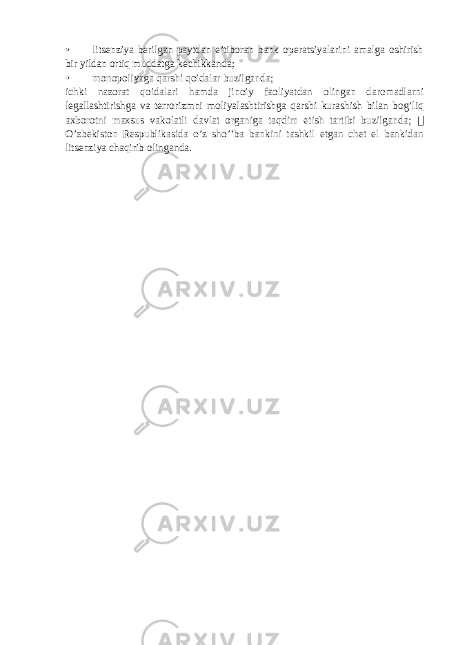 • litsenziya berilgan paytdan e’tiboran bank operatsiyalarini amalga oshirish bir yildan ortiq muddatga kechikkanda; • monopoliyaga qarshi qoidalar buzilganda; ichki nazorat qoidalari hamda jinoiy faoliyatdan olingan daromadlarni legallashtirishga va terrorizmni moliyalashtirishga qarshi kurashish bilan bog’liq axborotni maxsus vakolatli davlat organiga taqdim etish tartibi buzilganda;  O’zbekiston Respublikasida o’z sho’’ba bankini tashkil etgan chet el bankidan litsenziya chaqirib olinganda. 