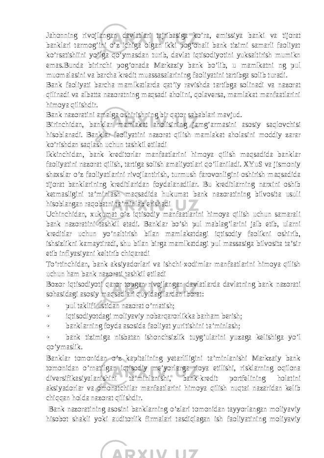 Jahonning rivojlangan davlatlari tajribasiga ko’ra, emissiya banki va tijorat banklari tarmog’ini o’z ichiga olgan ikki pog’onali bank tizimi samarli faoliyat ko’rsatishiini yo’lga qo’ymasdan turib, davlat iqtisodiyotini yuksaltirish mumikn emas.Bunda birinchi pog’onada Markaziy bank bo’lib, u mamlkatni ng pul muomalasini va barcha kredit muassasalarining faoliyatini tartibga solib turadi. Bank faoliyati barcha mamlkatlarda qat’iy ravishda tartibga solinadi va nazorat qilinadi va albatta nazoratning maqsadi aholini, qolaversa, mamlakat manfaatlarini himoya qilishdir. Bank nazoratini amalga oshirishning bir qator sabablari mavjud. Birinchidan, banklar mamlakat aholisining jamg’armasini asosiy saqlovchisi hisoblanadi. Banklar faoliyatini nazorat qilish mamlakat aholasini moddiy zarar ko’rishdan saqlash uchun tashkil etiladi Ikkinchidan, bank kreditorlar manfaatlarini himoya qilish maqsadida banklar faoliyatini nazorat qilish, tartiga solish amaliyotlari qo’llaniladi. XYuS va jismoniy shaxslar o’z faoliyatlarini rivojlantirish, turmush farovonligini oshirish maqsadida tijorat banklarining kreditlaridan foydalanadilar. Bu kreditlarning narxini oshib ketmasligini ta’minlash maqsadida hukumat bank nazoratining bilvosita usuli hisoblangan raqobatni ta’minlab erishadi Uchinchidan, xukumat o’z iqtisodiy manfaatlarini himoya qilish uchun samarali bank nazoratini tashkil etadi. Banklar bo’sh pul mablag’larini jalb etib, ularni kreditlar uchun yo’naltirish bilan mamlakatdagi iqtisodiy faolikni oshirib, ishsizlikni kamaytiradi, shu bilan birga mamlkatdagi pul massasiga bilvosita ta’sir etib inflyasiyani keltirib chiqaradi To’rtinchidan, bank aksiyadorlari va ishchi-xodimlar manfaatlarini himoya qilish uchun ham bank nazorati tashkil etiladi Bozor iqtisodiyoti qaror topgan rivojlangan davlatlarda davlatning bank nazorati sohasidagi asosiy maqsadlari quyidagilardan iborat: • pul taklifi ustidan nazorat o’rnatish; • iqtisodiyotdagi moliyaviy nobarqarorlikka barham berish; • banklarning foyda asosida faoliyat yuritishini ta’minlash; • bank tizimiga nisbatan ishonchsizlik tuyg’ularini yuzaga kelishiga yo’l qo’ymaslik. Banklar tomonidan o’z kapitalining yetarliligini ta’minlanishi Markzaiy bank tomonidan o’rnatilgan iqtisodiy me’yorlarga rioya etilishi, risklarning oqilona diversifikasiyalanishini ta’minlanishi, bank-kredit portfelining holatini aksiyadorlar va omonatchilar manfaatlarini himoya qilish nuqtai nazaridan kelib chiqqan holda nazorat qilishdir. Bank nazoratining asosini banklarning o’zlari tomonidan tayyorlangan moliyaviy hisobot shakli yoki auditorlik firmalari tasdiqlagan ish faoliyatining moliyaviy 