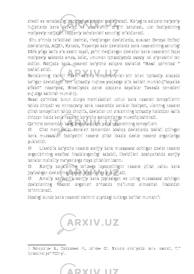 ahvoli va rentabelligi haqidagi axborotlar tashkil etadi. Ko’pgina xalqaro me’yoriy hujjatlarda bank aktivlari va passivlarini to’g’ri baholash, ular faoliyatining moliyaviy natijalari haqqoniy baholanishi zarurligi ta’kidlanadi. Shu o’rinda ta’kidlash lozimki, rivojlangan davlatlarda, xususan Evropa Ittifoqi davlatlarida, AQSh, Kanada, Yaponiya kabi davlatlarda bank nazoratining zarurligi 1975 yilga kelib o’z aksini topdi, ya’ni rivojlangan davlatlar bank nazoratini faqat moliyaviy sektorda emas, balki, umuman iqtisodiyotda asosiy rol o’ynashini tan oldilar. Natijada bank nazorati bo’yicha xalqaro tashkilot “Bazel qo’mitasi ” tashkil etildi. Banklarning tizimli riskni keltirib chiqarishi, bir-biri bilan iqtisodiy aloqada bo’lgan davlatlarni ham iqtisodiy inqiroz yoqasiga olib kelishi mumkin(“kapalak effekti” nazariyasi, Braziliyada qanot qoqqana kapalklar Texasda tarnadoni vujudga keltirish mumkin). Bazel qo’mitasi butun dunyo mamlakatlari uchun bank nazorati tamoyillarini ishlab chiqadi va mintaqaviy bank nazoratida banklar faoliyati, ularning nazorat qilish tamoyillari ishlab chiqilib, davlatlar uni o’zlarining iqtisodiy holatidan kelib chiqqan holda bank nazorati bo’yicha standartlariga muvofiqlashtiradi. Qo’mita tomonidan belgilangan xalqaro bank nazoratining tamoyillari:  Chet mamlaktlar banklari tomonidan boshqa davlatlarda tashkil qilingan bank muassaslari faoliyatini nazorat qilish ikkala davlat nazorat organlariga yuklatildi.  Likvidlik bo’yicha nazorat xorijiy bank muassasasi ochilgan davlat nazorat organlarining vazifasi hisoblanganligi sababli, likvidlikni boshqarishda xorijiy banklar mahalliy me’yorlarga rioya qilishlari lozim.  Xorijiy banklarning to’lovga layoqatliligini nazorat qilish ushbu bank joylashgan davlatning nazorat organlariga yuklatiladi.  Amaliy xamkorlik xorijiy bank joylashgan va uning muassasasi ochilgan davlatlarning nazorat organlari o’rtasida ma’lumot almashish hisobidan ta’minlanadi. Hozirgi kunda bank nazorati tizimini quyidagi turlarga bo’lish mumkin 1 : 1 Norqobilov S., Dadaboeva H., Jo’raev O’. Xalqaro amaliyotda bank nazorati, T.” Iqtisodmoliya” 2007 yil. 