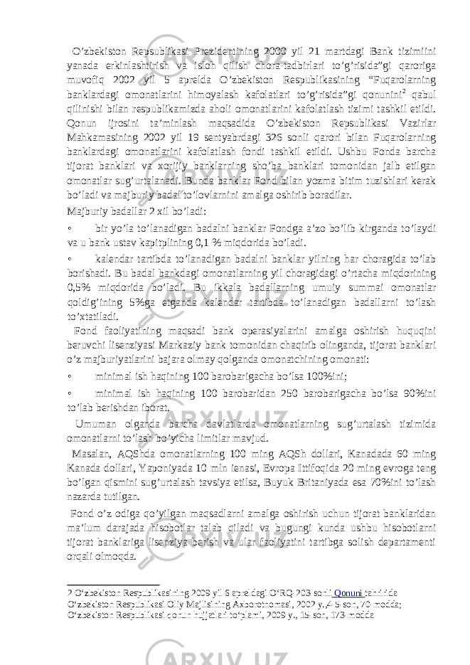  O’zbekiston Repsublikasi Prezidentining 2000 yil 21 martdagi Bank tizimiini yanada erkinlashtirish va isloh qilish chora-tadbirlari to’g’risida”gi qaroriga muvofiq 2002 yil 5 aprelda O’zbekiston Respublikasining “Fuqarolarning banklardagi omonatlarini himoyalash kafolatlari to’g’risida”gi qonunini 2 qabul qilinishi bilan respublikamizda aholi omonatlarini kafolatlash tizimi tashkil etildi. Qonun ijrosini ta’minlash maqsadida O’zbekiston Repsublikasi Vazirlar Mahkamasining 2002 yil 19 sentyabrdagi 326 sonli qarori bilan Fuqarolarning banklardagi omonatlarini kafolatlash fondi tashkil etildi. Ushbu Fonda barcha tijorat banklari va xorijiy banklarning sho’ba banklari tomonidan jalb etilgan omonatlar sug’urtalanadi. Bunda banklar Fond bilan yozma bitim tuzishlari kerak bo’ladi va majburiy badal to’lovlarnini amalga oshirib boradilar. Majburiy badallar 2 xil bo’ladi: • bir yo’la to’lanadigan badalni banklar Fondga a’zo bo’lib kirganda to’laydi va u bank ustav kapitplining 0,1 % miqdorida bo’ladi. • kalendar tartibda to’lanadigan badalni banklar yilning har choragida to’lab borishadi. Bu badal bankdagi omonatlarning yil choragidagi o’rtacha miqdorining 0,5% miqdorida bo’ladi. Bu ikkala badallarning umuiy summai omonatlar qoldig’ining 5%ga etganda kalendar tartibda to’lanadigan badallarni to’lash to’xtatiladi. Fond faoliyatining maqsadi bank operasiyalarini amalga oshirish huquqini beruvchi lisenziyasi Markaziy bank tomonidan chaqirib olinganda, tijorat banklari o’z majburiyatlarini bajara olmay qolganda omonatchining omonati: • minimal ish haqining 100 barobarigacha bo’lsa 100%ini; • minimal ish haqining 100 barobaridan 250 barobarigacha bo’lsa 90%ini to’lab berishdan iborat. Umuman olganda barcha davlatlarda omonatlarning sug’urtalash tizimida omonatlarni to’lash bo’yicha limitlar mavjud. Masalan, AQShda omonatlarning 100 ming AQSh dollari, Kanadada 60 ming Kanada dollari, Yaponiyada 10 mln ienasi, Evropa Ittifoqida 20 ming evroga teng bo’lgan qismini sug’urtalash tavsiya etilsa, Buyuk Britaniyada esa 70%ini to’lash nazarda tutilgan. Fond o’z odiga qo’yilgan maqsadlarni amalga oshirish uchun tijorat banklaridan ma’lum darajada hisobotlar talab qiladi va bugungi kunda ushbu hisobotlarni tijorat banklariga lisenziya berish va ular faoliyatini tartibga solish departamenti orqali olmoqda. 2 O‘zbekiston Respublikasining 2009 yil 6 apreldagi O‘RQ-203-sonli Qonuni tahririda O‘zbekiston Respublikasi Oliy Majlisining Axborotnomasi, 2002 y.,4-5-son, 70-modda; O‘zbekiston Respublikasi qonun hujjatlari to‘plami, 2009 y., 15-son, 173-modda 