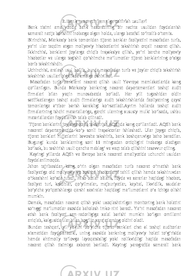 2. Bank nazoratini amalga oshirish usullari Bank tizimi amaliyotida bank nazoratining bir nechta usulidan foydalanish samarali natija berishini inobatga olgan holda, ularga batafsil to’htalib o’tamiz. Birinchisi, Markaziy bank tomonidan tijorat banklar faoliyatini masofadan turib, ya’ni ular taqdim etgan moliyaviy hisobotlarini tekshirish orqali nazorat qilish. Ikkinchisi, banklarni joylarga chiqib inspeksiya qilish, ya’ni barcha moliyaviy hisobotlar va ularga tegishli qo’shimcha ma’lumotlar tijorat banklarining o’ziga borib tekshirishdir. Uchinchisi, aralash usul bo’lib, bunda masofadan turib va joylar chiqib tekshirish tekshirish usullari bigalikda amalga oshiriladi. Masofadan turib banklarni nazorat qilish usuli Yevropa mamlakatlarida keng qo’llanilgan. Bunda Markaziy bankning nazorat departamentlari tashqi audit firmalari bilan yaqin munosabatda bo’ladi. Har yili tugashidan oldin setifikatlangan tashqi audit firmalariga audit tekshirishlarida faoliyatning qaysi tomonlariga e’tibor berish kerakligi ko’rsatiladi.Ayrim hollarda tashqi audit firmalarining ishchi materiallariga, garchi ularning xususiy mulki bo’lsada, ushbu materiallardan foydalanish talab qilinadi. Tijorat banklarini joylarga borib tekshirish AQShda keng qo’llaniladi. AQSh bank nazorati departamentida ko’p sonli inspektorlar ishlashadi. Ular joyga chiqib, tijorat banklari hujjatlarini bevosita tekshirib, bank boshqaruviga baho beradilar. Bugungi kunda banklarning soni 11 mingtadan ortiqligini inobatga oladigan bo’lsak, bu teshirish usuli qancha mablag’ va vaqt talab qilishini tasavvur qiling. Keyingi yillarda AQSh va Evropa bank nazorati amaliyotida uchunchi usuldan foydalanilmoqda. Jahon tajribasidan keng o’rin olgan masofadan turib nazorat o’rnatish bank faoliyatiga oid moliyaviy va boshqa hisobotlarni tahlil qilish hamda tekshiruvdan o’tkazishni ko’zda tutadi. Hiso-botlar balans, foyda va zararlar haqidagi hisobot, faoliyat turi, kreditlar, qo’yilmalar, majburiyatlar, kapital, likvidlik, ssudalar bo’yicha yo’qotishlarga qarshi zaxiralar haqidagi ma’lumotlarni o’z ichiga olishi mumkin. Demak, masofadan nazorat qilish yoki uzoqlashtirilgan monitoring bank holatini so’nggi ma’lumotlar asosida baholash imko-nini beradi. Ya’ni masofadan nazorat etish bank faoliyati sam-radorligiga xalal berishi mumkin bo’lgan omillarni aniqlab, kelgusida ular bilan bog’liq xarajatlarning oldini oladi. Bundan tashqari, yil yakuni bo’yicha tijorat banklari chet el tashqi auditorlar xizmatidan foydalanadiki, uning asosida bankning moliyaviy holati to’g’risida hamda ehtimoliy to’lovga layoqatsizligi yoki nolikvidligi haqida masofadan nazorat qilish tizimiga axborot beriladi. Keyingi paragrafda samarali bank 