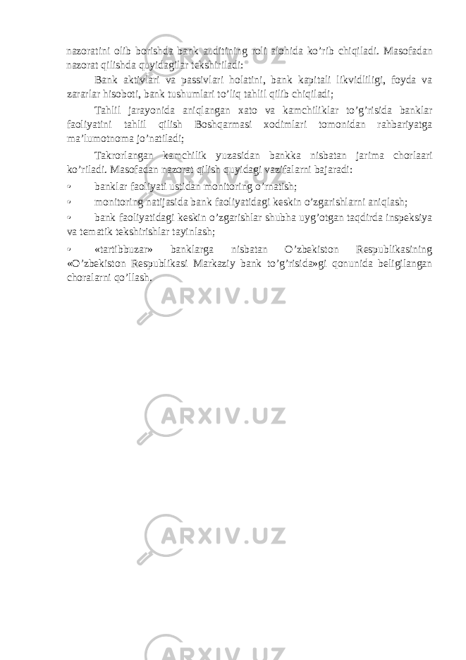 nazoratini olib borishda bank auditining roli alohida ko’rib chiqiladi. Masofadan nazorat qilishda quyidagilar tekshiriladi:  Bank aktivlari va passivlari holatini, bank kapitali likvidliligi, foyda va zararlar hisoboti, bank tushumlari to’liq tahlil qilib chiqiladi;  Tahlil jarayonida aniqlangan xato va kamchiliklar to’g’risida banklar faoliyatini tahlil qilish Boshqarmasi xodimlari tomonidan rahbariyatga ma’lumotnoma jo’natiladi;  Takrorlangan kamchilik yuzasidan bankka nisbatan jarima chorlaari ko’riladi. Masofadan nazorat qilish quyidagi vazifalarni bajaradi: • banklar faoliyati ustidan monitoring o’rnatish; • monitoring natijasida bank faoliyatidagi keskin o’zgarishlarni aniqlash; • bank faoliyatidagi keskin o’zgarishlar shubha uyg’otgan taqdirda inspeksiya va tematik tekshirishlar tayinlash; • «tartibbuzar» banklarga nisbatan O’zbekiston Respublikasining «O’zbekiston Respublikasi Markaziy bank to’g’risida»gi qonunida beligilangan choralarni qo’llash. 