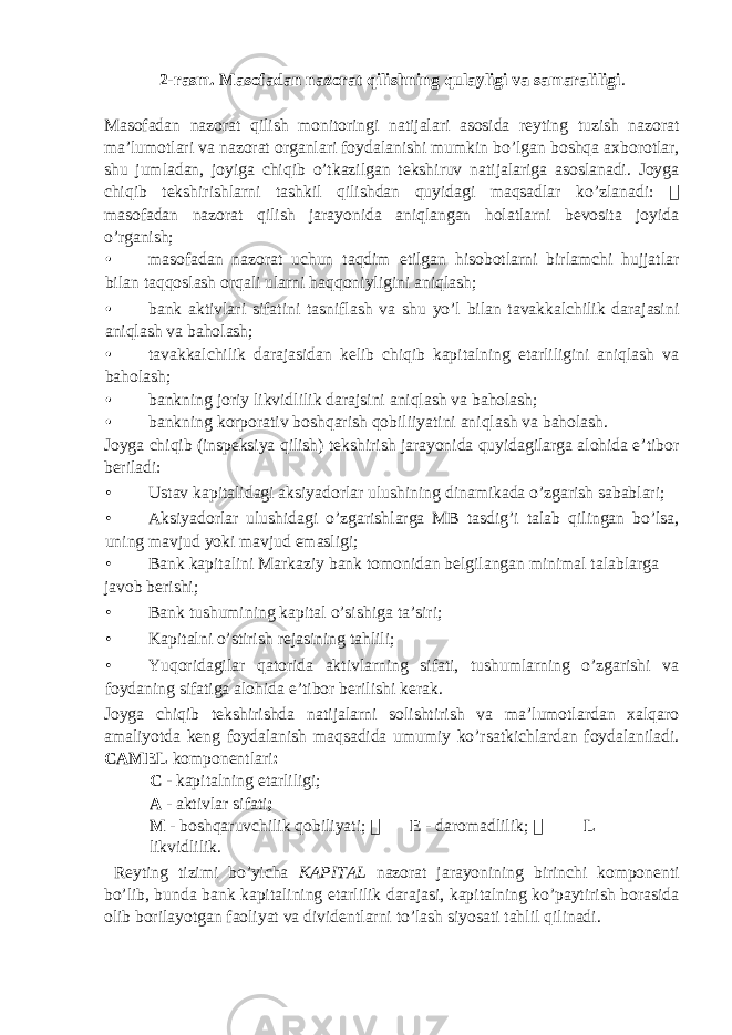 2-rasm. Masofadan nazorat qilishning qulayligi va samaraliligi . Masofadan nazorat qilish monitoringi natijalari asosida reyting tuzish nazorat ma’lumotlari va nazorat organlari foydalanishi mumkin bo’lgan boshqa axborotlar, shu jumladan, joyiga chiqib o’tkazilgan tekshiruv natijalariga asoslanadi. Joyga chiqib tekshirishlarni tashkil qilishdan quyidagi maqsadlar ko’zlanadi:  masofadan nazorat qilish jarayonida aniqlangan holatlarni bevosita joyida o’rganish; • masofadan nazorat uchun taqdim etilgan hisobotlarni birlamchi hujjatlar bilan taqqoslash orqali ularni haqqoniyligini aniqlash; • bank aktivlari sifatini tasniflash va shu yo’l bilan tavakkalchilik darajasini aniqlash va baholash; • tavakkalchilik darajasidan kelib chiqib kapitalning etarliligini aniqlash va baholash; • bankning joriy likvidlilik darajsini aniqlash va baholash; • bankning korporativ boshqarish qobiliiyatini aniqlash va baholash. Joyga chiqib (inspeksiya qilish) tekshirish jarayonida quyidagilarga alohida e’tibor beriladi: • Ustav kapitalidagi aksiyadorlar ulushining dinamikada o’zgarish sabablari; • Aksiyadorlar ulushidagi o’zgarishlarga MB tasdig’i talab qilingan bo’lsa, uning mavjud yoki mavjud emasligi; • Bank kapitalini Markaziy bank tomonidan belgilangan minimal talablarga javob berishi; • Bank tushumining kapital o’sishiga ta’siri; • Kapitalni o’stirish rejasining tahlili; • Yuqoridagilar qatorida aktivlarning sifati, tushumlarning o’zgarishi va foydaning sifatiga alohida e’tibor berilishi kerak. Joyga chiqib tekshirishda natijalarni solishtirish va ma’lumotlardan xalqaro amaliyotda keng foydalanish maqsadida umumiy ko’rsatkichlardan foydalaniladi. CAMEL komponentlari :  C - kapitalning etarliligi;  A - aktivlar sifati ;  M - boshqaruvchilik qobiliyati;  E - daromadlilik;  L – likvidlilik. Reyting tizimi bo’yicha KAPITAL nazorat jarayonining birinchi komponenti bo’lib, bunda bank kapitalining etarlilik darajasi, kapitalning ko’paytirish borasida olib borilayotgan faoliyat va dividentlarni to’lash siyosati tahlil qilinadi. 