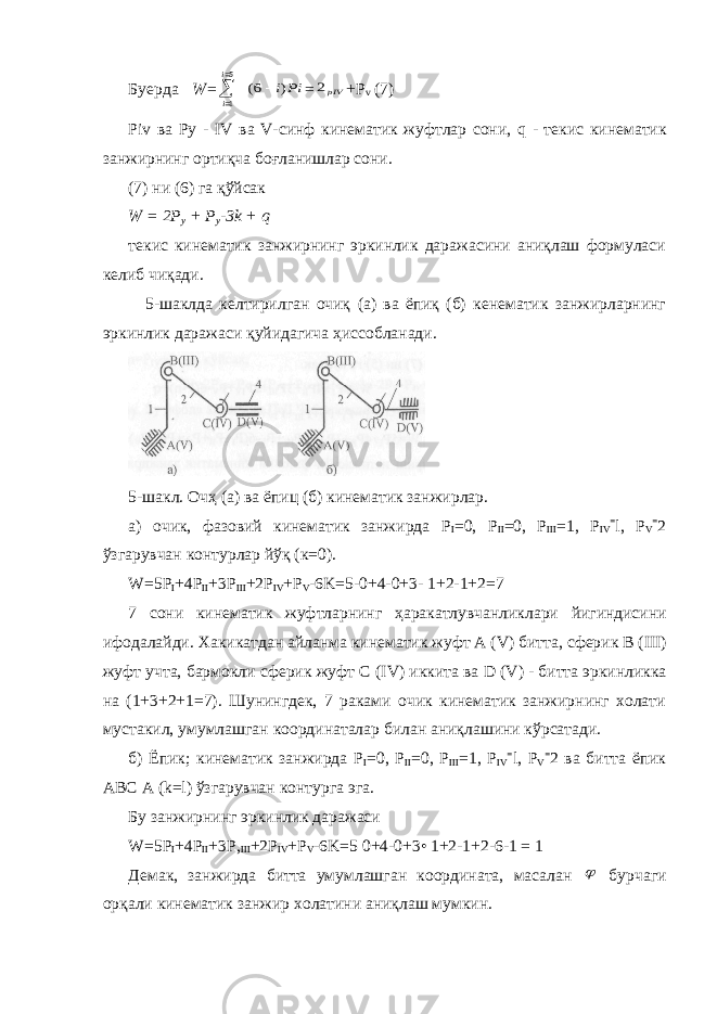 Буерда W =   5 1 i i Pii) 6(  = pIV2 + P v (7) Piv ва Ру - IV ва V -синф кинематик жуфтлар сони, q - текис кинематик занжирнинг ортиқча боғланишлар сони. (7) ни (6) га қўйсак W = 2 P y + P y -3 k + q текис кинематик занжирнинг эркинлик даражасини аниқлаш формуласи келиб чиқади. 5-шаклда келтирилган очиқ (а) ва ёпиқ (б) кенематик занжирларнинг эркинлик даражаси қуйидагича ҳиссобланади. 5-шакл. Очҳ (а) ва ёпиц (б) кинематик занжирлар. а) очик, фазовий кинематик занжирда P I =0, Р II =0, Р III =1, P IV = l , P V = 2 ўзгарувчан контурлар йўқ (к=0). W=5P I +4P II +3P III +2P I V +P V -6K=5-0+4-0+3- 1+2-1+2=7 7 сони кинематик жуфтларнинг ҳаракатлувчанликлари йигиндисини ифодалайди . Хакикатдан айланма кинематик жуфт А ( V ) битта, сферик В ( III ) жуфт учта, бармокли сферик жуфт С ( IV ) иккита ва D ( V ) - битта эркинликка на (1+3+2+1=7). Шунингдек, 7 раками очик кинематик занжирнинг холати мустакил, умумлашган координаталар билан аниқлашини кўрсатади. б) Ёпик; кинематик занжирда Р I =0, Р II =0, Р III =1, P IV = l, P V = 2 ва битта ёпик ABC A (k=l) ўзгарувчан контурга эга. Бу занжирнинг эркинлик даражаси W=5P I +4P II +3P, III +2P IV +P V -6K=5 0+4-0+3• 1+2-1+2-6-1 = 1 Демак, занжирда битта умумлашган координата, масалан  бурчаги орқали кинематик занжир холатини аниқлаш мумкин. 