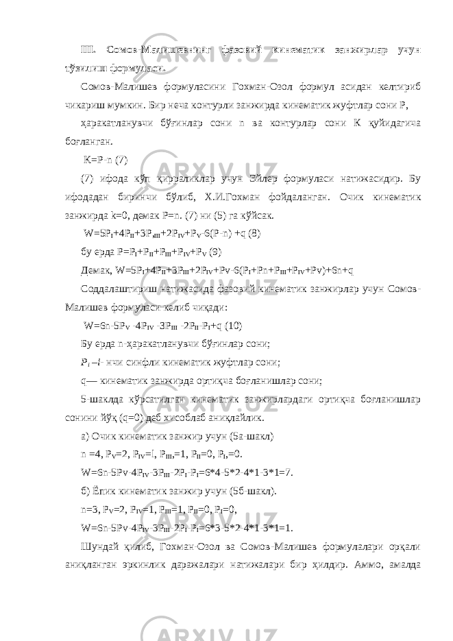 III . Сомов-Малишевнинг фазовий кинематик занжирлар учун тўзилиш формуласи. Сомов-Малишев формуласини Гохман-Озол формул асидан келтириб чикариш мумкин. Бир неча контурли занжирда кинематик жуфтлар сони Р, ҳаракатланувчи бўғинлар сони n ва контурлар сони К қуйидагича боғланган. K=P-n (7) (7) ифода кўп қирраликлар учун Эйлер формуласи натижасидир. Бу ифодадан биринчи бўлиб, Х.И.Гохман фойдаланган. Очик кинематик занжирда k =0, демак Р= n . (7) ни (5) га к ў йсак. W=5P I +4P II +3P, III +2P IV +P V -6 ( P-n ) +q (8) бу ерда P=P I +P II +P III +P IV +P V (9) Демак , W=5P I +4P II +3P III +2P IV +Pv-6(P I +Pn+P III +P IV +Pv)+6n+q Соддалаштириш натижасида фазовий кинематик занжирлар учун Сомов- Малишев формуласи келиб чиқади: W =6 n -5 P V -4 P IV -ЗР III -2Р II - P I + q (10) Бу ерда n -ҳаракатланувчи бўғинлар сони; Р i – i - нчи синфли кинематик жуфтлар сони; q — кинематик занжирда ортиқча боғланишлар сони; 5-шаклда кўрсатилган кинематик занжирлардаги ортиқча боғланишлар сонини йўқ ( q =0) деб хисоблаб аниқлайлик. а) Очик кинематик занжир учун (5а-шакл) n =4, P V =2, P IV = l , Р III ,=1, Р II =0, Р I ,=0. W=6n-5Pv-4P IV -3P III -2P I -P I =6 * 4-5 * 2-4 * 1 - 3 * 1=7. б) Ёпик кинематик занжир учун (5б-шакл). n =3, P V =2, P IV =1, Р III =1, Р II =0, P I =0, W=6n-5Pv-4P IV -3P III -2P I -P I = 6*3-5* 2-4 * 1-3 * 1=1. Шундай қилиб, Гохман-Озол ва Сомов-Малишев формулалари орқали аниқланган эркинлик даражалари натижалари бир ҳилдир. А ммо, амалда 