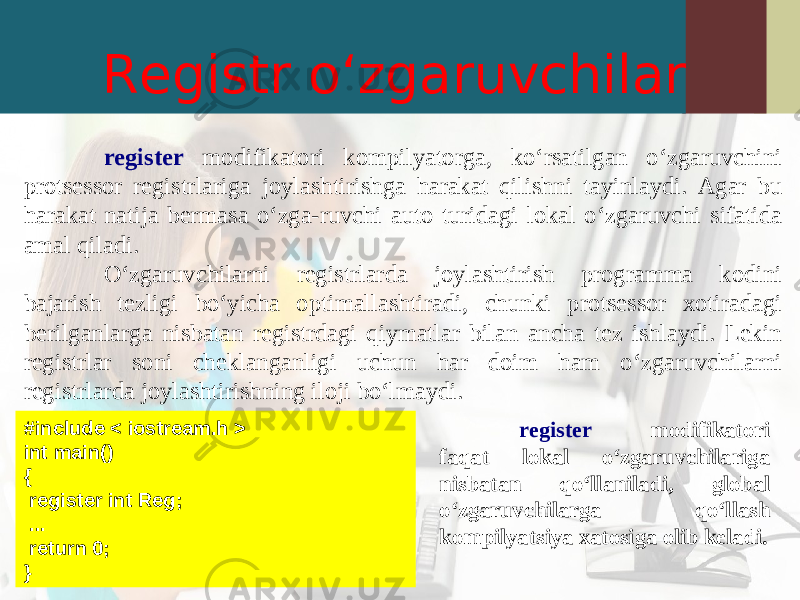 Registr o‘zgaruvchilar register modifikatori kompilyatorga, ko‘rsatilgan o‘zgaruvchini protsessor registrlariga joylashtirishga harakat qilishni tayinlaydi. Agar bu harakat natija bermasa o‘zga-ruvchi auto turidagi lokal o‘zgaruvchi sifatida amal qiladi. O‘zgaruvchilarni registrlarda joylashtirish programma kodini bajarish tezligi bo‘yicha optimallashtiradi, chunki protsessor xotiradagi berilganlarga nisbatan registrdagi qiymatlar bilan ancha tez ishlaydi. Lekin registrlar soni cheklanganligi uchun har doim ham o‘zgaruvchilarni registrlarda joylashtirishning iloji bo‘lmaydi. #in c lude < iostream.h > int main() { register int Reg; ... return 0; } register modifikatori faqat lokal o‘zgaruvchilariga nisbatan qo‘llaniladi, global o‘zgaruvchilarga qo‘llash kompilyatsiya xatosiga olib keladi. 