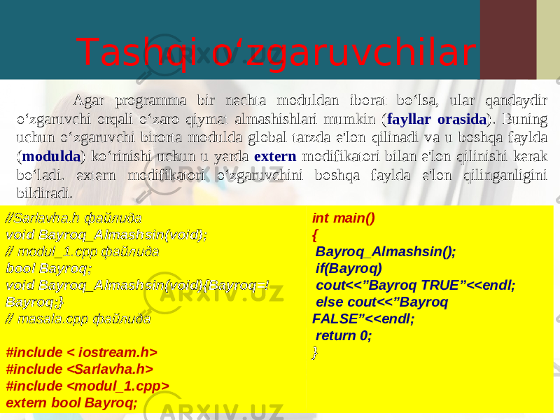 Tashqi o‘zgaruvchilar Agar programma bir nechta moduldan iborat bo‘lsa, ular qandaydir o‘zgaruvchi orqali o‘zaro qiymat almashishlari mumkin ( fayllar orasida ). Buning uchun o‘zgaruvchi birorta modulda global tarzda e&#39;lon qilinadi va u boshqa faylda ( modulda ) ko‘rinishi uchun u yerda extern modifikatori bilan e&#39;lon qilinishi kerak bo‘ladi. extern modifikatori o‘zgaruvchini boshqa faylda e&#39;lon qilinganligini bildiradi. int main() { Bayroq_Almashsin () ; if(Bayroq) cout<< ” Bayroq TRUE”<<endl; else cout<< ” Bayroq FALSE”<<endl; return 0; }//Sarlavha.h файлида void Bayroq_Almashsin(void); // modul_1.cpp файлида bool Bayroq ; void Bayroq_Almashsin(void) {Bayroq=! Bayroq;} // masala.cpp файлида #include < iostream.h> #include <Sarlavha.h> #include <modul_1.cpp> extern bool Bayroq; 