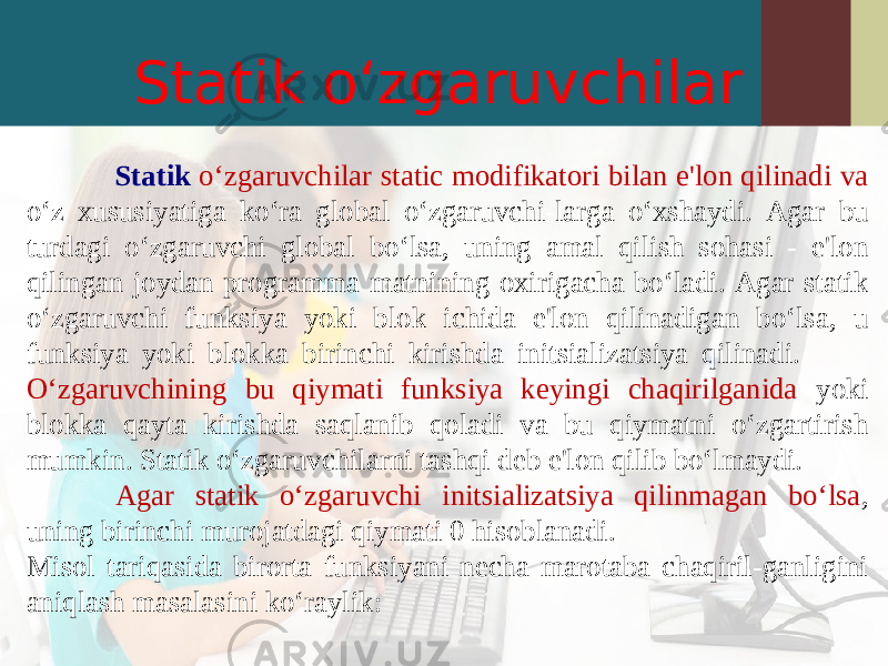 Statik o‘zgaruvchilar Statik o‘zgaruvchilar static modifikatori bilan e&#39;lon qilinadi va o‘z xususiyatiga ko‘ra global o‘zgaruvchi-larga o‘xshaydi. Agar bu turdagi o‘zgaruvchi global bo‘lsa, uning amal qilish sohasi - e&#39;lon qilingan joydan programma matnining oxirigacha bo‘ladi. Agar statik o‘zgaruvchi funksiya yoki blok ichida e&#39;lon qilinadigan bo‘lsa, u funksiya yoki blokka birinchi kirishda initsializatsiya qilinadi. O‘zgaruvchining bu qiymati funksiya keyingi chaqirilganida yoki blokka qayta kirishda saqlanib qoladi va bu qiymatni o‘zgartirish mumkin. Statik o‘zgaruvchilarni tashqi deb e&#39;lon qilib bo‘lmaydi. Agar statik o‘zgaruvchi initsializatsiya qilinmagan bo‘lsa , uning birinchi murojatdagi qiymati 0 hisoblanadi. Misol tariqasida birorta funksiyani necha marotaba chaqiril-ganligini aniqlash masalasini ko‘raylik: 