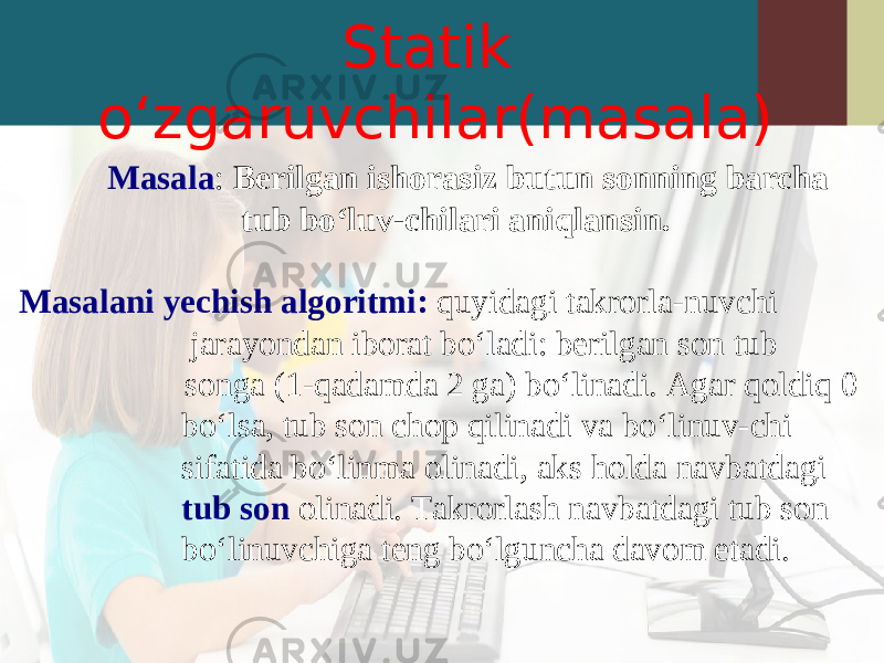 Statik o‘zgaruvchilar(masala) Masala : Berilgan ishorasiz butun sonning barcha tub bo‘luv-chilari aniqlansin. Masalani yechish algoritmi: quyidagi takrorla-nuvchi jarayondan iborat bo‘ladi: berilgan son tub songa (1-qadamda 2 ga) bo‘linadi. Agar qoldiq 0 bo‘lsa, tub son chop qilinadi va bo‘linuv-chi sifatida bo‘linma olinadi, aks holda navbatdagi tub son olinadi. Takrorlash navbatdagi tub son bo‘linuvchiga teng bo‘lguncha davom etadi. 