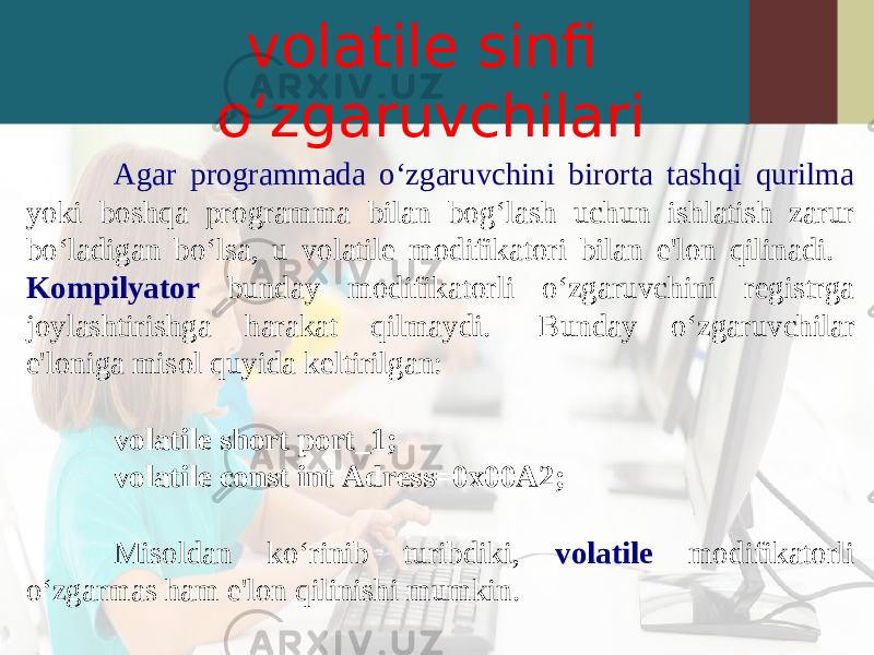 volatile sinfi o‘zgaruvchilari Agar programmada o‘zgaruvchini birorta tashqi qurilma yoki boshqa programma bilan bog‘lash uchun ishlatish zarur bo‘ladigan bo‘lsa, u volatile modifikatori bilan e&#39;lon qilinadi. Kompilyator bunday modifikatorli o‘zgaruvchini registrga joylashtirishga harakat qilmaydi. Bunday o‘zgaruvchilar e&#39;loniga misol quyida keltirilgan: volatile short port_1; volatile const int Adress=0x00A2; Misoldan ko‘rinib turibdiki, volatile modifikatorli o‘zgarmas ham e&#39;lon qilinishi mumkin. 