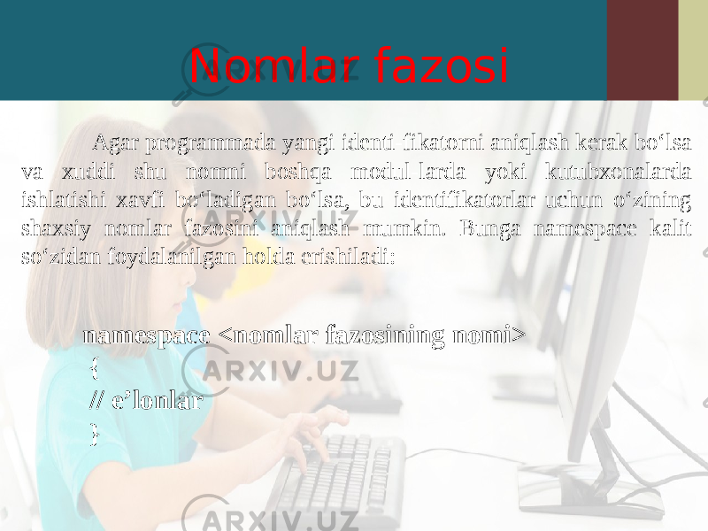 Nomlar fazosi Agar programmada yangi identi-fikatorni aniqlash kerak bo‘lsa va xuddi shu nomni boshqa modul-larda yoki kutubxonalarda ishlatishi xavfi bo‘ladigan bo‘lsa, bu identifikatorlar uchun o‘zining shaxsiy nomlar fazosini aniqlash mumkin. Bunga namespace kalit so‘zidan foydalanilgan holda erishiladi: namespace < nomlar fazosining nomi > { // e’lonlar } 