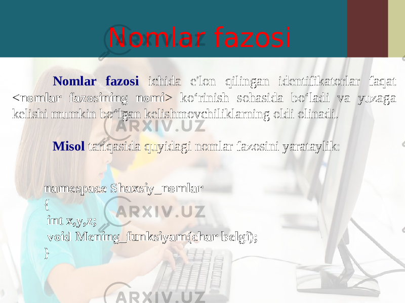 Nomlar fazosi Nomlar fazosi ichida e&#39;lon qilingan identifikatorlar faqat < nomlar fazosining nomi > ko‘rinish sohasida bo‘ladi va yuzaga kelishi mumkin bo‘lgan kelishmovchiliklarning oldi olinadi. Misol tariqasida quyidagi nomlar fazosini yarataylik: namespace Shaxsiy_nomlar { int x,y,z; void Mening_funksiyam(char belgi); } 