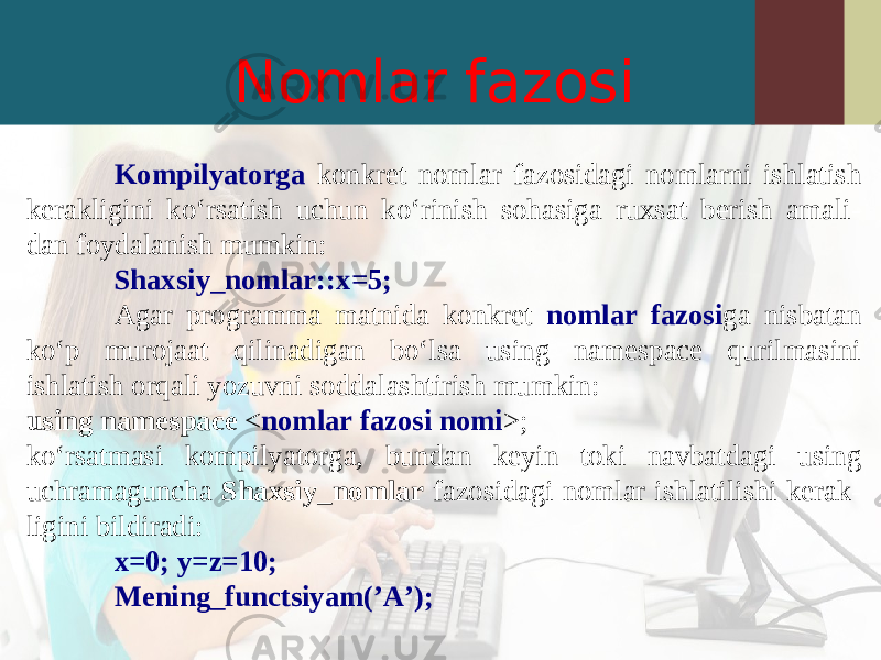 Nomlar fazosi Kompilyatorga konkret nomlar fazosidagi nomlarni ishlatish kerakligini ko‘rsatish uchun ko‘rinish sohasiga ruxsat berish amali- dan foydalanish mumkin: Shaxsiy_nomlar::x=5; Agar programma matnida konkret nomlar fazosi ga nisbatan ko‘p murojaat qilinadigan bo‘lsa using namespace qurilmasini ishlatish orqali yozuvni soddalashtirish mumkin: using namespace < nomlar fazosi nomi >; ko‘rsatmasi kompilyatorga, bundan keyin toki navbatdagi using uchramaguncha Shaxsiy_nomlar fazosidagi nomlar ishlatilishi kerak- ligini bildiradi: x=0; y=z=10; Mening_functsiyam(’A’); 