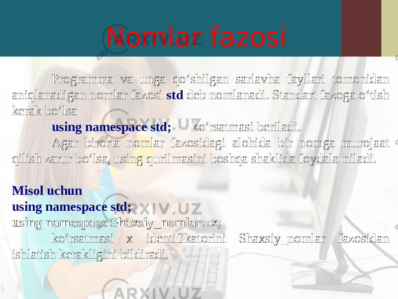 Nomlar fazosi Programma va unga qo‘shilgan sarlavha fayllari tomonidan aniqlanadigan nomlar fazosi std deb nomlanadi. Standart fazoga o‘tish kerak bo‘lsa using namespace std; ko‘rsatmasi beriladi. Agar birorta nomlar fazosidagi alohida bir nomga murojaat qilish zarur bo‘lsa, using qurilmasini boshqa shaklida foydala-niladi. Misol uchun using namespace std; using namespace Shaxsiy_nomlar::x; ko‘rsatmasi x identifikatorini Shaxsiy_nomlar fazosidan ishlatish kerakligini bildiradi. 