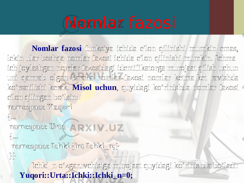 Nomlar fazosi Nomlar fazosi funksiya ichida e&#39;lon qilinishi mumkin emas, lekin ular boshqa nomlar fazosi ichida e&#39;lon qilinishi mumkin. Ichma- ich joylashgan nomlar fazosidagi identifikatorga murojaat qilish uchun uni qamrab olgan barcha nomlar fazosi nomlar ketma-ket ravishda ko‘rsatilishi kerak. Misol uchun , quyidagi ko‘rinishda nomlar fazosi e&#39;lon qilingan bo‘lsin: namespace Yuqori {... namespace Urta {... namespace Ichki {int Ichki_n;} }} Ichki_n o‘zgaruvchisiga murojaat quyidagi ko‘rinishda bo‘ladi: Yuqori::Urta::Ichki::Ichki_n=0; 