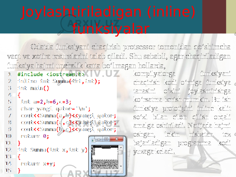 Joylashtiriladigan (inline) funksiyalar Odatda funksiyani chaqirish protsessor tomonidan qo‘shimcha vaqt va xotira resurslarini talab qiladi. Shu sababli, agar chaqiriladigan funksiya hajmi unchalik katta bo‘lmagan hollarda, kompilyatorga funksiyani chaqirish kodi o‘rniga funksiya tanasini o‘zini joylashtirishga ko‘rsatma berish mumkin. Bu ish funksiya prototipini inline kalit so‘zi bilan e&#39;lon qilish orqali amalga oshiriladi. Natijada hajmi oshgan, lekin nisbatan tez bajariladigan programma kodi yuzaga keladi. 