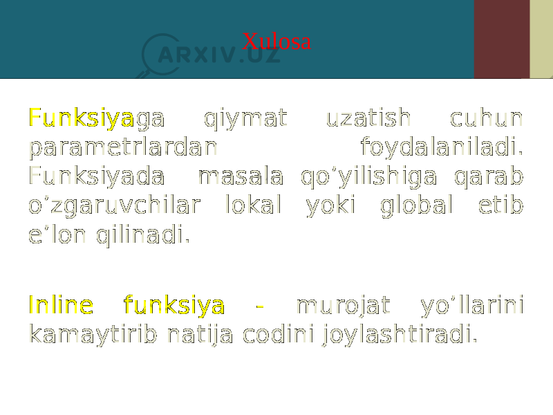 Xulosa Funksiya ga qiymat uzatish cuhun parametrlardan foydalaniladi. Funksiyada masala qo’yilishiga qarab o’zgaruvchilar lokal yoki global etib e’lon qilinadi. Inline funksiya - murojat yo’llarini kamaytirib natija codini joylashtiradi. 