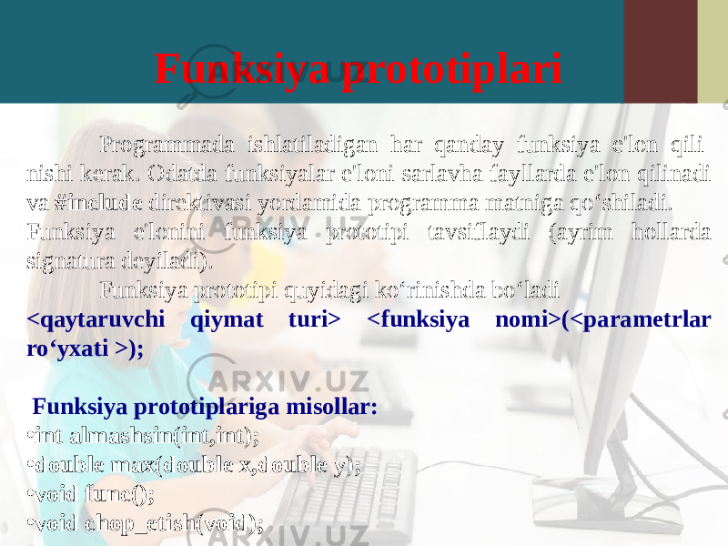 Funksiya prototiplari Programmada ishlatiladigan har qanday funksiya e&#39;lon qili- nishi kerak. Odatda funksiyalar e&#39;loni sarlavha fayllarda e&#39;lon qilinadi va #include direktivasi yordamida programma matniga qo‘shiladi. Funksiya e&#39;lonini funksiya prototipi tavsiflaydi (ayrim hollarda signatura deyiladi). Funksiya prototipi quyidagi ko‘rinishda bo‘ladi <qaytaruvchi qiymat turi> <funksiya nomi>(<parametrlar ro‘yxati >); Funksiya prototiplariga misollar: • int almashsin(int,int); • double max(double x,double y); • void func(); • void chop_etish(void); 