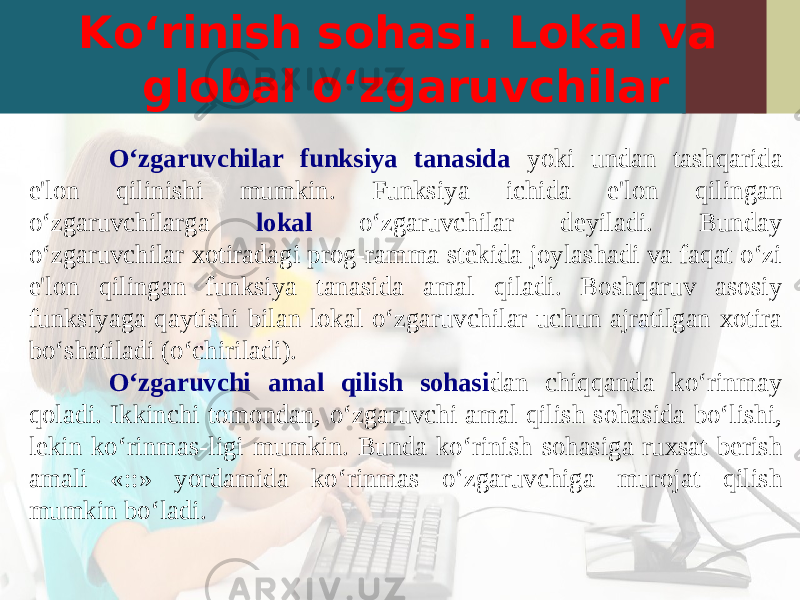 Ko‘rinish sohasi. Lokal va global o‘zgaruvchilar O‘zgaruvchilar funksiya tanasida yoki undan tashqarida e&#39;lon qilinishi mumkin. Funksiya ichida e&#39;lon qilingan o‘zgaruvchilarga lokal o‘zgaruvchilar deyiladi. Bunday o‘zgaruvchilar xotiradagi prog-ramma stekida joylashadi va faqat o‘zi e&#39;lon qilingan funksiya tanasida amal qiladi. Boshqaruv asosiy funksiyaga qaytishi bilan lokal o‘zgaruvchilar uchun ajratilgan xotira bo‘shatiladi (o‘chiriladi). O‘zgaruvchi amal qilish sohasi dan chiqqanda ko‘rinmay qoladi. Ikkinchi tomondan, o‘zgaruvchi amal qilish sohasida bo‘lishi, lekin ko‘rinmas-ligi mumkin. Bunda ko‘rinish sohasiga ruxsat berish amali «::» yordamida ko‘rinmas o‘zgaruvchiga murojat qilish mumkin bo‘ladi. 