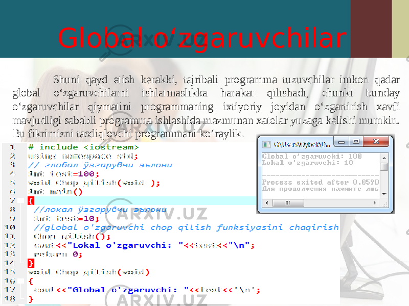 Global o‘zgaruvchilar Shuni qayd etish kerakki, tajribali programma tuzuvchilar imkon qadar global o‘zgaruvchilarni ishlatmaslikka harakat qilishadi, chunki bunday o‘zgaruvchilar qiymatini programmaning ixtiyoriy joyidan o‘zgartirish xavfi mavjudligi sababli programma ishlashida mazmunan xatolar yuzaga kelishi mumkin. Bu fikrimizni tasdiqlovchi programmani ko‘raylik. 