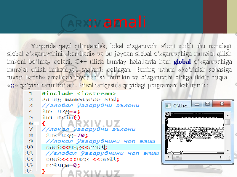 :: amali Yuqorida qayd qilingandek, lokal o‘zgaruvchi e&#39;loni xuddi shu nomdagi global o‘zgaruvchini «berkitadi» va bu joydan global o‘zgaruvchiga murojat qilish imkoni bo‘lmay qoladi. C++ tilida bunday holatlarda ham global o‘zgaruvchiga murojat qilish imkoniyati saqlanib qolingan. Buning uchun «ko‘rinish sohasiga ruxsat berish» amalidan foydalanish mumkin va o‘zgaruvchi oldiga ikkita nuqta - « :: » qo‘yish zarur bo‘ladi. Misol tariqasida quyidagi programani keltiramiz: 