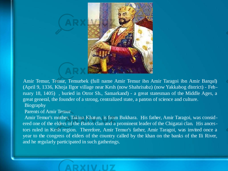 Amir Temur, Temur, Temurbek (full name Amir Temur ibn Amir Taragoi ibn Amir Barqul) (April 9, 1336, Khoja Ilgor village near Kesh (now Shahrisabz) (now Yakkabog district) - Feb - ruary 18, 1405) , buried in Otror Sh., Samarkand) - a great statesman of the Middle Ages, a great general, the founder of a strong, centralized state, a patron of science and culture. Biography Parents of Amir Temur Amir Temur&#39;s mother, Takina Khatun, is from Bukhara. His father, Amir Taragoi, was consid - ered one of the elders of the Barlos clan and a prominent leader of the Chigatai clan. His ances - tors ruled in Kesh region. Therefore, Amir Temur&#39;s father, Amir Taragoi, was invited once a year to the congress of elders of the country called by the khan on the banks of the Ili River, and he regularly participated in such gatherings. 