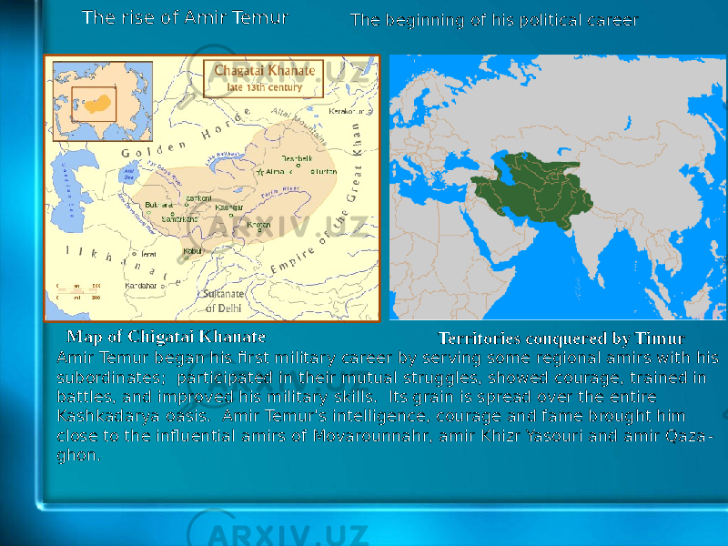 The rise of Amir Temur Map of Chigatai Khanate The beginning of his political career Territories conquered by Timur Amir Temur began his first military career by serving some regional amirs with his subordinates; participated in their mutual struggles, showed courage, trained in battles, and improved his military skills. Its grain is spread over the entire Kashkadarya oasis. Amir Temur&#39;s intelligence, courage and fame brought him close to the influential amirs of Movarounnahr, amir Khizr Yasouri and amir Qaza - ghon. 