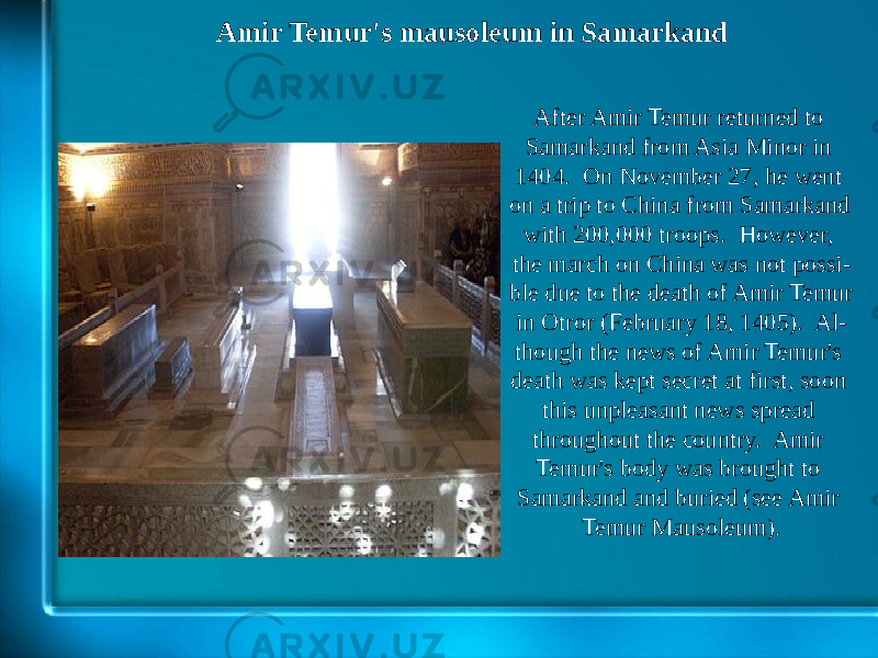 Amir Temur&#39;s mausoleum in Samarkand After Amir Temur returned to Samarkand from Asia Minor in 1404. On November 27, he went on a trip to China from Samarkand with 200,000 troops. However, the march on China was not possi - ble due to the death of Amir Temur in Otror (February 18, 1405). Al - though the news of Amir Temur&#39;s death was kept secret at first, soon this unpleasant news spread throughout the country. Amir Temur&#39;s body was brought to Samarkand and buried (see Amir Temur Mausoleum). 